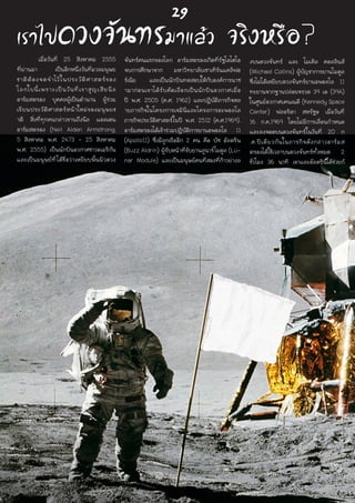 เราไปดวงจันทร์มาแล้ว จริงหรือ?	 เมื่อวันที่ 25 สิงหาคม 2555
ที่ผ่านมา เป็นอีกหนึ่งวันที่มวลมนุษย
ชาติต้องจดจำไว้ในประวัติศาสตร์ของ
โลกใบนี้เพราะเป็นวันที่เราสูญเสียนีล
อาร์มสตรอง บุคคลผู้เป็นตำนาน ผู้ร่วม
เขียนประวัติศาสตร์หน้าใหม่ของมนุษยช
าติ สิ่งที่ทุกคนกล่าวขานถึงนีล แอลเดน
อาร์มสตรอง (Neil Alden Armstrong;
5 สิงหาคม พ.ศ. 2473 - 25 สิงหาคม
พ.ศ. 2555) เป็นนักบินอวกาศชาวอเมริกัน
และเป็นมนุษย์ที่ได้ชื่อว่าเหยียบพื้นผิวดวง
จันทร์คนแรกของโลก อาร์มสตรองเกิดที่รัฐโอไฮโอ
จบการศึกษาจาก มหาวิทยาลัยเซาเทิร์นแคลิฟอ
ร์เนีย และเป็นนักบินทดสอบให้กับองค์การนาซ
ามาก่อนเขาได้รับคัดเลือกเป็นนักบินอวกาศเมื่อ
ปี พ.ศ. 2505 (ค.ศ. 1962) และปฏิบัติภารกิจหล
ายภารกิจในโครงการเจมินีและโครงการอะพอลโล  
ภารกิจประวัติศาสตร์ในปี พ.ศ. 2512 (ค.ศ.1969).
อาร์มสตรองได้เข้าร่วมปฏิบัติการยานอพอลโล 11
(Apollo11) ซึ่งมีลูกเรืออีก 2 คน คือ บัซ อัลดริน
(Buzz Aldrin) ผู้รับหน้าที่ขับยานลูนาร์โมดูล (Lu-
nar Module) และเป็นมนุษย์คนที่สองที่ก้าวย่างล
งบนดวงจันทร์ และ ไมเคิล คอลลินส์
(Michael Collins) ผู้บัญชาการยานโมดูล
ซึ่งไม่ได้เหยียบดวงจันทร์ยานอพอลโล 11
ทะยานจากฐานปล่อยจรวด 39 เอ (39A)
ในศูนย์อวกาศเคนเนดี (Kennedy Space
Center) ฟลอริดา สหรัฐฯ เมื่อวันที่
16 ก.ค.1969 โดยไม่มีการเลื่อนกำหนด
และลงจอดบนดวงจันทร์ในวันที่ 20 ก
.ค.ปีเดียวกันในภารกิจดังกล่าวอาร์มส
ตรองได้ใช้เวลาบนดวงจันทร์ทั้งหมด 2
ชั่วโมง 36 นาที เขาและอัลดรินได้ช่วยกั
29
 