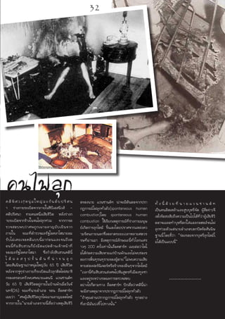 คนไฟลุุกลค ดีพิศวง!หนุ่มใหญ่มะกันดับ ปริศ น
า ร่างกายระเบิดจากภายในซีบีเอสนิวส์ -
คดีปริศนา ชายคนหนึ่งเสียชีวิต หลังร่างก
ายระเบิดจากข้างในจนไฟลุกท่วม จากการต
รวจสอบพบว่าศพถูกเผาผลาญยับเยินจาก
ภายใน ขณะที่ตำรวจมลรัฐโอคลาโฮมายอม
รับไม่เคยเจอคดีแบบนี้มาก่อนและจนถึงต
อนนี้ทีมสืบสวนก็ยังมืดแปดด้านเจ้าหน้าที่
ของมลรัฐโอคลาโฮมา ซึ่งกำลังสืบสวนคดีนี้
ไ ด้ ผ ล ส รุ ป ขั้ น ต้ น ที่ น่ า ข น ลุ ก
โดยสันนิษฐานว่าหนุ่มใหญ่วัย 65 ปี เสียชีวิต
หลังจากจู่ๆร่างกายก็ระเบิดแล้วลุกติดไฟสมาชิ
กของครอบครัวพบศพนายแดนนี แวนซานด์ท
วัย 65 ปี เสียชีวิตอยู่ภายในบ้านพักเมื่อวันจั
นทร์(26) ขณะที่นายอำเภอ รอน ล็อคฮาร์ท
เผยว่า “ศพผู้เสียชีวิตถูกไฟเผาผลาญมอดไหม้
จากภายใน”นายอำเภอรายนี้เชื่อว่าเหตุเสียชีวิ
ตของนาย แวนซานด์ท น่าจะมีต้นตอจากปรา
กฎการณ์ไฟลุกทั่วตัว(spontaneous human
combustion)โดย spontaneous human
combustion ใช้เรียกเหตุการณ์ที่ร่างกายมนุษ
ย์เกิดการลุกไหม้ ขึ้นเองโดยปราศจากแหล่งคว
ามร้อนภายนอกซึ่งตลาดระยะเวลาหลายศตวร
รษที่ผ่านมา มีเหตุการณ์ลักษณะนี้ทั่วโลกแค่ร
าวๆ 200 ครั้งเท่านั้นล็อคฮาร์ท เผยต่อว่าไฟไ
ม่ได้ก่อความเสียหายแก่บ้านพักและไม่พบร่องร
อยการดิ้นทุรนทุรายของผู้ตาย“ไม่พบความเสีย
หายต่อเฟอร์นิเจอร์หรือข้างของอื่นๆจากไฟไหม้
”เวลานี้ทีมสืบสวนส่งศพไปชันสูตรที่เมืองทูลซา
และอยู่ระหว่างรอผลการตรวจสอบ
อย่างไรก็ตามทาง ล็อคฮาร์ท ปักเชื่อว่าคดีนี้น่า
จะมีสาเหตุมาจากปรากฏการณ์ไฟลุกทั่วตัว
“ถ้าคุณอ่านปรากฏการณ์ไฟลุกทั่วตัว ทุกอย่าง
ที่เรามีมันบ่งชี้ไปทางนั้น”
ทั้ ง นี้ ด้ ว ย ที่ น า ย แ ว น ซ า น ด์ ท
เป็นคนติดเหล้าและสูบบุหรี่จัด ผู้สื่อข่าวจึ
งตั้งข้อสงสัยถึงความเป็นไปได้ที่ว่าผู้เสียชีวิ
ตอาจเผลอทำบุหรี่ตกใส่แอลกอฮอล์จนไฟ
ลุกท่วมตัวแต่นายอำเภอบอกปัดข้อสันนิษ
ฐานนี้โดยชี้ว่า “ร่องรอยจากบุหรี่ลุกไหม้ไ
ม่ได้เป็นแบบนี้”
.......................
32
 