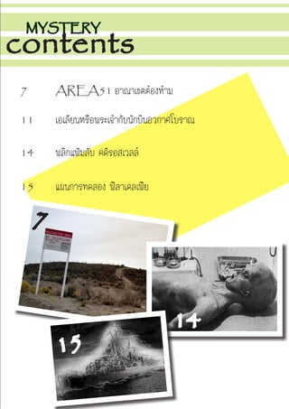 MYSTERY
contents
7		 AREA51 อาณาเขตต้องห้าม
11		 เอเลียนหรือพระเจ้ากับนักบินอวกาศโบราณ
14		 พลิกแฟ้มลับ คดีรอสเวลล์
15		 แผนการทดลอง ฟิลาเดลเฟีย
7
14
15
 