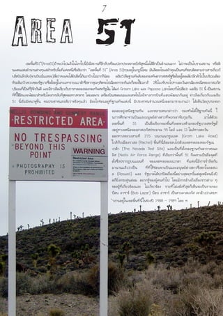 Area 51	 เขตพื้นที่51”(Area51)ถ้าจะว่าไปแล้วในโลกใบนี้ยังมีสถานที่ลึกลับหรือแปลกประหลาดยังพิสูจน์ไม่ได้อีกเป็นจำนวนมาก ไม่ว่าจะเป็นโบราณสถาน หรือดิ
นแดนแห่งตำนานต่างๆแต่สำหรับพื้นที่แห่งหนึ่งซึ่งเรียกว่า “เขตพื้นที่ 51” (Area 51)รวมอยู่ในกฎนี้ไหม มันคืออะไรแต่ถ้าคุณเป็นคนที่ชอบติดตามข่าวสารเกี่ยวกั
บสิ่งบินลึกลับ(จานบินนั่นแหละ)เชื่อว่าคงเคยได้ยินชื่อนี้กันมาบ้างไม่มากก็น้อย อเรีย51คือฐานทัพลับของกองทัพอากาศสหรัฐซึ่งตั้งอยู่โดดเดี่ยวลึกเข้าไปในบริเวณต้อง
ห้ามอันกว้างขวางของรัฐบาลซึ่งตั้งอยู่ในทะเลทรายเนวาด้าซึ่งหากคุณๆคิดจะไปเฉียดกรายกันล่ะก็ลองใช้เวลาสั 2ชั่วโมงขับรถไปทางตะวันตกเฉียงหเนือของลาสเวกัส
บริเวณที่เป็นที่รู้จักกันดี และมีข่าวลือเกี่ยวกับการทดลองของกองทัพสหรัฐนั้น ได้แก่ Groom Lake และ Papoose Lakeโดยทั่วไปเชื่อว่า แอเรีย 51 นี้ เป็นสถาน
ที่ที่ใช้ฝึกและพัฒนาสำหรับโคงการลับที่สุดของทางทหาร โดยเฉพาะ เครื่องบินสอดแนมและเทคโนโลยีทางการบินที่แอบพัฒนากันอยู่ ข่าวลือเกี่ยวกับแอเรีย
51 นี้เริ่มมีหนาหูขึ้น จนประชาชนสงสัยว่าจริงๆแล้ว มีอะไรซ่อนอยู่ที่ฐานทัพแห่งนี้ มีประชาชนจำนวนหนึ่งออกมารายงานว่า ได้เห็นวัตถุประหลา
ดลอยอยู่เหนือฐานทัพ และหลายคนกล่าวว่า กองทัพได้ใช้ฐานทัพนี้ ใ
นการศึกษาจานบินและมนุษย์ต่างดาวที่พวกเขาจับกุมกัน มาได้ด้วย
เขตพื้นที่ 51 เป็นชื่อเรียกของพื้นที่เขตหวงห้ามของรัฐบาลสหรัฐตั้
งอยู่ทางเหนือของลาสเวกัสประมาณ 95 ไมล์ และ 13 ไมล์ทางตะวัน
ออกทางหลวงสายที่ 375 บนถนนกรูมเลค (Grom Lake Road)
ใกล้กับเมืองราเชล (Rachel) พื้นที่นี้ล้อมรอบไปด้วยเขตทดลองของรัฐเน
วาด้า (The Nevada Test Site) และเป็นที่ตั้งของฐานทัพอากาศเนล
ลิส (Nellis Air Force Range) ที่เรียกว่าพื้นที่ 51 ก็เพราะเป็นชื่อจุดที่
ตั้งซึ่งปรากฎบนแผนที่ ของเขตทดลองเนวาดา ที่แห่งนี้มีการร่ำลือกัน
มานานแล้วว่าเป็น ที่ที่ใช้ซ่อนจานบินและมนุษย์ต่างดาวซึ่งตกในรอสเว
ล (Roswell) และ รัฐบาลได้ปกปิดเรื่องนี้อย่างสุดฤทธิ์แต่ดูเหมือนยิ่งปิ
ดก็ยิ่งกระตุ่นต่อม อยากรู้ของผู้คนทั่วไป โดยมีการอ้างถึงเรื่องราวต่าง ๆ
ของผู้ที่เกี่ยวข้องและ ไม่เกี่ยวข้อง รายที่โด่งดังที่สุดก็เห็นจะเป็นรายของ
บ๊อบ ลาซาร์ (Bob Lazar) บ๊อบ ลาซาร์ เป็นชาวลาสเวกัส เขาอ้างว่าเคยท
ำงานอยู่ในเขตพื้นที่นี้ในช่วงปี 1988 – 1989 โดย ท
7
 