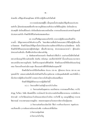 - 8 –
ช่วยเหลือ แก้ปัญหาด้วยเหตุด้วยผล ทําให้การปฏิบัติงานสําเร็จด้วยดี
(3) การยกย่องชมเชยผู้อืน เมือบุคคลนันประพฤติตนได้ถูกต้องและประสบ
ผลสําเร็จ รู้จักยกย่องชมเชยเพือนข้าราชการครูทีส่งผลงานเข้าประกวดได้เป็นครูดีเด่น นักเรียนมีความ
ประพฤติดี นักเรียนทีเรียนเก่ง นักเรียนทีแต่งกายสะอาดเรียบร้อย การครองเรือนของประชาชนในชุมชนที
ประสบความสําเร็จ ข้าพเจ้าจึงได้รับคํายกย่องชมเชยกลับมา
(4) การแก้ไขปัญหาเฉพาะหน้าสําเร็จ จากการปฏิบัติงานของข้าพเจ้าใน
บางครัง มีปัญหาเฉพาะหน้าต้องทําการแก้ไข โดยอาศัยความเชือมันในตนเองเพราะได้เริมปฏิบัติงานนัน
มาโดยตลอด ข้าพเจ้าไม่ยอมให้ปัญหานันผ่านไปและทําความเสียหายให้กับส่วนรวมโดยเด็ดขาด ดังนัน
ข้าพเจ้าจึงได้รับมอบหมายจากผู้บังคับบัญชา เพือนข้าราชการครู ประธานชมรมอาจารย์ 3 ผู้นําองค์กร
ปกครองส่วนท้องถิน เป็นพิธีกรดําเนินการจัดงานสําคัญ
3) สัมพันธภาพในครอบครัว ข้าพเจ้ากล่าวได้แล้วว่า งานส่วนหนึงทีสําเร็จด้วยดี
เพราะสามีและลูกให้ความช่วยเหลือ ส่งเสริม สนับสนุน และเป็นกําลังใจให้ ทังงานบ้านและงานราชการ
เพราะสามีรับราชการครูด้วยกัน จึงเข้าใจงานทุกอย่างทีข้าพเจ้าทํา ข้าพเจ้าและสามีให้เกียรติกันและกันอยู่
เสมอ จึงครองเรือนอย่างมีความสุข เป็นแบบอย่างทีดีให้กับศิษย์และชุมชนได้
ข้าพเจ้าเปิดโอกาสให้นักเรียนทีสอน จํานวน 150 คน ผู้ปกครอง จํานวน 100 คน และ
บุคคลทัวไป แสดงความคิดเห็นเกียวกับข้าพเจ้าในเรือง บุคลิกภาพ การมีมนุษยสัมพันธ์ดี และหัวข้ออืน ๆ
เกียวกับการปฏิบัติงานในหน้าที จากผลการวิเคราะห์แล้วอยู่ในระดับเกณฑ์ดีมาก
ข้าพเจ้าได้ปฏิบัติกิจกรรม/การปฏิบัติต่อไปนี
4.2.1.1 กิจกรรมทีทําร่วมกับผู้ร่วมงานในโรงเรียน
1) กิจกรรมส่งเสริมคุณธรรม และจริยธรรม การสวดมนต์ไหว้พระ การไป
ทําบุญ ไหว้พระ รับศีล ฟังเทศน์ทีวัด การนังสมาธิ มีการประกวดนักเรียนทีมีมารยาทงาม การบันทึกการ
ทําความดี การไหว้พ่อแม่ก่อนมาโรงเรียนและกลับจากโรงเรียน การไหว้พี ครู และญาติผู้ใหญ่ การบวช
ชีพราหมณ์ การบวชสามเณรภาคฤดูร้อน สอดแทรกคุณธรรมในแผนการจัดการเรียนรู้ทุกแผน
2) กิจกรรมส่งเสริมระเบียบวินัย ได้แก่ การเข้าแถวรับอาหาร สมุดส่งงาน
และสิงของอืน ๆ การเดินแถวหลังจากแปรงฟัน การเดินแถวเข้าชันเรียน
3) กิจกรรมปฐมนิเทศ
4) กิจกรรมวันไหว้ครู
 
