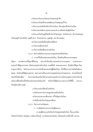 - 9 –
5) กิจกรรมวันภาษาไทยและวันสุนทรภู่รําลึก
6) กิจกรรมวันต่อต้านยาเสพติดและวันงดสูบบุหรีโลก
7) กิจกรรมแข่งขันกีฬาสีภายในโรงเรียน กีฬากลุ่มเครือข่ายโรงเรียน
8) กิจกรรมแข่งขันความสามารถและประกวดสิงประดิษฐ์นักเรียน
9) กิจกรรมไปทําบุญทีวัดเนืองในวันวิสาขบูชา วันเข้าพรรษา วันอาสาฬหบูชา
วันทําบุญข้าวประดับดิน บุญข้าวสาก วันออกพรรษา บุญกฐิน และวันมาฆบูชา
10) กิจกรรมส่งท้ายปีเก่าต้อนรับปีใหม่
11) กิจกรรมเด็กแห่งชาติ
12) กิจกรรมทัศนศึกษาของนักเรียน
2.4.2.2 จัด/ร่วมจัดกิจกรรมตามระบบดูแลช่วยเหลือนักเรียน
1) การแก้ไขข้อบกพร่องของนักเรียน ข้าพเจ้าจะศึกษาหาสาเหตุของ
ปัญหา และจัดการแก้ปัญหาทีต้นเหตุ เพราะนักเรียนมีความแตกต่างระหว่างบุคคล บางคนมาจาก
ครอบครัวทีมีฐานะยากจน ขัดสนขาดอุปกรณ์การเรียน ขาดเสือผ้า ขาดแคลนอาหาร ข้าพเจ้าแก้ปัญหาโดย
หาทุนการศึกษา จัดโครงการอาหารกลางวันทีขาดแคลนกับผู้มีจิตศรัทธา ซึงได้รับความร่วมมือด้วยดีจาก
ชุมชน นักเรียนทีมีปัญหาสุขภาพ ขอความร่วมมือจากสาธารณสุขตําบลและโรงพยาบาล ส่วนนักเรียนที
เรียนช้าไม่ทันเพือน ทําการสอนซ่อมเสริมให้สามารถผ่านเกณฑ์การประเมินผ่านจุดประสงค์การเรียนรู้
หลังจากทีข้าพเจ้าแก้ไขข้อบกพร่องของนักเรียนแล้ว นักเรียนได้พัฒนาความสามารถให้ดีขึน สามารถ
เรียนรู้อย่างมีความสุข
2) กิจกรรมออกเยียมบ้านนักเรียน
3) จัดทําเอกสารในระบบดูแลช่วยเหลือนักเรียน
4) กิจกรรมแนะแนวศึกษาต่อ แก้ไขปัญหานักเรียน
5) คัดเลือกนักเรียนรับทุนการศึกษา
2.4.2.3 กิจกรรมร่วมกับชุมชน
1) การติดต่อประสานงานกับผู้ปกครอง
(1) พบผู้ปกครองนักเรียนในวันปฐมนิเทศนักเรียน ชีแจงระเบียบ
วินัยของโรงเรียน หลักสูตร กรจัดการเรียนรู้ การวัดและประเมินผล หลักเกณฑ์ การเลือนชัน และจบ
 