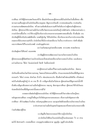 - 10 –
การศึกษา ทําให้ผู้ปกครองพอใจและเข้าใจ เยียมนักเรียนและผู้ปกครองทีบ้านนักเรียนในชันทีสอน เพือ
ทราบความเป็นอยู่ทางบ้านนักเรียนเป็นรายบุคคล ปัญหาการเรียนช้า การสอนซ่อมเสริม การส่งเสริม
ความสามารถพิเศษของนักเรียน สร้างความสัมพันธ์และความเข้าใจกันดีระหว่างผู้สอนกับผู้ปกครอง
นักเรียน ผู้ปกครองให้ความร่วมมือในการเป็นวิทยากรและแหล่งเรียนรู้ กรณีตัวอย่าง สาธิตงานสานต่าง ๆ
การเล่านิทานพืนบ้าน การให้ความรู้เกียวกับการประกอบอาหารตามเทศกาลของท้องถิน ข้าวต้มมัด งาน
ประดิษฐ์ทีเกียวกับประเพณีท้องถิน บายศรีสู่ขวัญ ให้กับนักเรียน เกียวกับแนวทางในการประกอบอาชีพ
เกษตรกรทีประสบความสําเร็จ นํานักเรียนให้บริการช่วยเหลืองาน ในเรือง การทําอาหาร ห่อข้าวต้มมัด
และการจัดดอกไม้ในงานประเพณี งานทําบุญตักบาตร
(2) ร่วมกับคณะครูช่วยเหลืองานศพ คารวะศพ สวดอภิธรรม
ประดิษฐ์ดอกไม้จันทน์ และเผาศพ
(3) เชิญผู้ปกครองพัฒนาและร่วมงานกิจกรรมของโรงเรียน
ผู้ปกครองและผู้มีจิตศรัทธาร่วมบริจาคเงินและสิงของช่วยเหลืองานกิจกรรมของโรงเรียน และเดินทาง
มาร่วมกิจกรรม ได้แก่ วันแม่แห่งชาติ กีฬาสี วันเด็กแห่งชาติ
(4) ผู้ปกครองร่วมมือแก้ไขความประพฤติของนักเรียน ติดตาม
นักเรียนทีขาดเรียนโดยไม่ทราบสาเหตุ โดยตามไปสอบถามทีบ้าน ส่วนมากจะพบนักเรียนทีมีปัญหาทาง
ครอบครัว ได้แก่ ยากจน ลักขโมย ก้าวร้าว พ่อแม่ทะเลาะกัน เป็นเด็กกําพร้าพ่อแม่เสียชีวิต หรือพ่อแม่
หย่าร้างกันต้องอยู่กับปู่ ย่า ตา ยาย ป้ า น้า อาปัญหาเจ็บป่วยไม่สบาย ผู้สอนช่วยแก้ปัญหาเหล่านันได้
ด้วยดีบางปัญหาต้องขอความร่วมมือกับผู้ปกครอง คณะครู จัดหาทุนการศึกษา ผู้สอนจะให้กําลังใจและ
ช่วยเหลือนักเรียนทีมีปัญหาเหล่านีเฉพาะกรณีไป
จากผลการติดต่อกับผู้ปกครองนักเรียน ทําให้ผู้ปกครองเข้าใจการจัดการเรียนรู้ของ
หลักสูตรสถานศึกษา ภาคภูมิใจทีครูเอาใจใส่ต่อบุตรหลานของตนเอง เห็นความสําคัญของการจัด
การศึกษา เข้าร่วมพัฒนาโรงเรียน สนับสนุนอุทิศแรงกาย และทุนทรัพย์ช่วยเหลืองานกิจการของโรงเรียน
2) ประสานความร่วมมือกับบุคคลในชุมชนและหรือสถานประกอบการเพือ
ร่วมกันพัฒนาผู้เรียน
(1) เชิญเป็นวิทยากรภายนอกให้ความรู้แก่นักเรียน
(2) นักเรียนไปศึกษาในแหล่งเรียนรู้ในแปลงเกษตร ไร่ นา สวน
ผลไม้ ผักสวนครัว งานทอเสือกก งานบุญประเพณีผะเหวด บุญกฐิน บุญข้าวประดับดิน
 