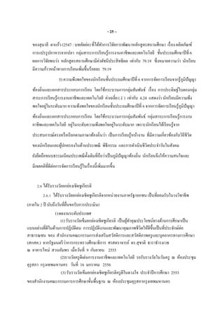 - 25 –
ของสุมาลี ดาแก้ว (2547 : บทคัดย่อ) ทีได้ทําการวิจัยการพัฒนาหลักสูตรสถานศึกษา เรือง ผลิตภัณฑ์
การแปรรูปอาหารจากปลา กลุ่มสาระการเรียนรู้การงานอาชีพและเทคโนโลยี ชันประถมศึกษาปีที 6
ผลการวิจัยพบว่า หลักสูตรสถานศึกษามีค่าดัชนีประสิทธิผล เท่ากับ 79.19 ซึงหมายความว่า นักเรียน
มีความก้าวหน้าทางการเรียนเพิมขึนร้อยละ 79.19
5) ความพึงพอใจของนักเรียนชันประถมศึกษาปีที 6 จากการจัดการเรียนจากรู้ภูมิปัญญา
ท้องถินและเอกสารประกอบการเรียน โดยใช้กระบวนการกลุ่มสัมพันธ์ เรือง การประดิษฐ์ใบตองกลุ่ม
สาระการเรียนรู้การงานอาชีพและเทคโนโลยี ค่าเฉลีย (x ) เท่ากับ 4.24 แสดงว่า นักเรียนมีความพึง
พอใจอยู่ในระดับมาก ความพึงพอใจของนักเรียนชันประถมศึกษาปีที 6 จากการจัดการเรียนรู้ภูมิปัญญา
ท้องถินและเอกสารประกอบการเรียน โดยใช้กระบวนการกลุ่มสัมพันธ์ กลุ่มสาระการเรียนรู้การงาน
อาชีพและเทคโนโลยี อยู่ในระดับความพึงพอใจอยู่ในระดับมาก เพราะนักเรียนได้เรียนรู้จาก
ประสบการณ์ตรงหรือเรียกตามภาษาท้องถินว่า เป็นการเรียนรู้หน้างาน ทีมีความเกียวข้องกับวิถีชีวิต
ของนักเรียนและผู้ปกครองในด้านประเพณี พิธีกรรม และการดําเนินชีวิตประจําวันในสังคม
ยังยึดถือขนบธรรมเนียมประเพณีดังเดิมทีถือว่าเป็นภูมิปัญญาท้องถิน นักเรียนจึงให้ความสนใจและ
มีเจตคติทีดีต่อการจัดการเรียนรู้ในเรืองนีเพิมมากขึน
2.6 ได้รับรางวัลยกย่องเชิดชูเกียรติ
2.6.1 ได้รับรางวัลยกย่องเชิดชูเกียรติจากหน่วยงานภาครัฐ/เอกชน เป็นทียอมรับในวงวิชาชีพ
(ภายใน 2 ปี นับถึงวันทียืนขอรับการประเมิน)
1)ผลงานระดับประเทศ
(1)รับรางวัลเข็มยกย่องเชิดชูเกียรติ เป็นผู้ทําคุณประโยชน์ทางด้านการศึกษาเป็น
แบบอย่างทีดีในด้านการปฏิบัติตน การปฏิบัติงานและพัฒนาคุณภาพชีวิตให้ดีขึนเป็นทีประจักษ์ต่อ
สาธารณชน ของ สํานักงานคณะกรรมการส่งเสริมสวัสดิการและสวัสดิภาพครูและบุคลากรทางการศึกษา
(สกสค.) จากรัฐมนตรีว่าการกระทรวงศึกษาธิการ ศาสตราจารย์ ดร.สุชาติ ธาราธํารงเวช
ณ อาคารใหม่ สวนอัมพร เมือวันที 9 กันยายน 2555
(2)รางวัลครูดีเด่นการงานอาชีพและเทคโนโลยี รอรับรางวัลในวันครู ณ ห้องประชุม
คุรุสภา กรุงเทพมหานคร วันที 16 มกราคม 2556
(3) รับรางวัลเข็มยกย่องเชิดชูเกียรติครูดีในดวงใจ ประจําปีการศึกษา 2553
ของสํานักงานคณะกรรมการการศึกษาขันพืนฐาน ณ ห้องประชุมคุรุสภากรุงเทพมหานคร
 