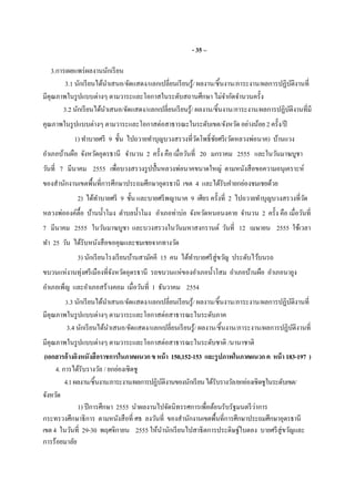 - 35 –
3.การเผยแพร่ผลงานนักเรียน
3.1 นักเรียนได้นําเสนอ/จัดแสดง/แลกเปลียนเรียนรู้/ ผลงาน/ชินงาน/ภาระงาน/ผลการปฏิบัติงานที
มีคุณภาพในรูปแบบต่างๆ ตามวาระและโอกาสในระดับสถานศึกษา ไม่จํากัดจํานวนครัง
3.2 นักเรียนได้นําเสนอ/จัดแสดง/แลกเปลียนเรียนรู้/ ผลงาน/ชินงาน/ภาระงาน/ผลการปฏิบัติงานทีมี
คุณภาพในรูปแบบต่างๆ ตามวาระและโอกาสต่อสาธารณะในระดับเขต/จังหวัด อย่างน้อย 2 ครัง/ปี
1) ทําบายศรี 9 ชัน ไปถวายทําบุญบวงสรวงทีวัดโพธิชัยศรี(วัดหลวงพ่อนาค) บ้านแวง
อําเภอบ้านผือ จังหวัดอุดรธานี จํานวน 2 ครัง คือ เมือวันที 20 มกราคม 2555 และในวันมาฆบูชา
วันที 7 มีนาคม 2555 เพือบวงสรวงรูปปันหลวงพ่อนาคขนาดใหญ่ ตามหนังสือขอความอนุเคราะห์
ของสํานักงานเขตพืนทีการศึกษาประถมศึกษาอุดรธานี เขต 4 และได้รับคํายกย่องชมเชยด้วย
2) ได้ทําบายศรี 9 ชัน และบายศรีพญานาค 9 เศียร ครังที 2 ไปถวายทําบุญบวงสรวงทีวัด
หลวงพ่อองค์ตือ บ้านนําโมง ตําบลนําโมง อําเภอท่าบ่อ จังหวัดหนอนงคาย จํานวน 2 ครัง คือ เมือวันที
7 มีนาคม 2555 ในวันมาฆบูชา และบวงสรวงในวันมหาสงกรานต์ วันที 12 เมษายน 2555 ใช้เวลา
ทํา 25 วัน ได้รับหนังสือขอคุณและชมเชยจากทางวัด
3) นักเรียนโรงเรียนบ้านสามัคคี 15 คน ได้ทําบายศรีสู่ขวัญ ประดับไว้บนรถ
ขบวนแห่งานทุ่งศรีเมืองทีจังหวัดอุดรธานี รถขบวนแห่ของอําเภอนําโสม อําเภอบ้านผือ อําเภอนายูง
อําเภอเพ็ญ และอําเภอสร้างคอม เมือวันที 1 ธันวาคม 2554
3.3 นักเรียนได้นําเสนอ/จัดแสดง/แลกเปลียนเรียนรู้/ ผลงาน/ชินงาน/ภาระงาน/ผลการปฏิบัติงานที
มีคุณภาพในรูปแบบต่างๆ ตามวาระและโอกาสต่อสาธารณะในระดับภาค
3.4 นักเรียนได้นําเสนอ/จัดแสดง/แลกเปลียนเรียนรู้/ ผลงาน/ชินงาน/ภาระงาน/ผลการปฏิบัติงานที
มีคุณภาพในรูปแบบต่างๆ ตามวาระและโอกาสต่อสาธารณะในระดับชาติ /นานาชาติ
(เอกสารอ้างอิงหนังสือราชการในภาคผนวกขหน้า 150,152-153 และรูปภาพในภาคผนวกค หน้า 183-197 )
4. การได้รับรางวัล / ยกย่องเชิดชู
4.1ผลงาน/ชินงาน/ภาระงาน/ผลการปฏิบัติงานของนักเรียนได้รับรางวัล/ยกย่องเชิดชูในระดับเขต/
จังหวัด
1) ปีการศึกษา 2555 นําผลงานไปจัดนิทรรศการเพือต้อนรับรัฐมนตรีว่าการ
กระทรวงศึกษาธิการ ตามหนังสือที ศธ ลงวันที ของสํานักงานเขตพืนทีการศึกษาประถมศึกษาอุดรธานี
เขต4 ในวันที 29-30 พฤศจิกายน 2555 ให้นํานักเรียนไปสาธิตการประดิษฐ์ใบตอง บายศรีสู่ขวัญและ
การร้อยมาลัย
 