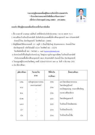รายงานครูผู้สอนยอดเยียมผู้มีผลงานดีเด่นทีประสบผลสําเร็จ
“ด้านนวัตกรรมและเทคโนโลยีเพือการเรียนการสอน”
เพือรับรางวัลทรงคุณค่า สพฐ. (OBEC AWARDS)
แบบประวัติครูผู้สอนยอดเยียมทีเสนอเพือรับการคัดเลือก
1. ชือ นางเยาวดี นามสกุล วงษ์สันต์ เลขทีบัตรประจําตัวประชาชน 3 41118 00529 76 8
2. สถานศึกษาโรงเรียนบ้านสามัคคี สังกัดสํานักงานเขตพืนทีการศึกษาอุดรธานี เขต 4 ตําบลสามัคคี
อําเภอนําโสม จังหวัดอุดรธานี โทรศัพท์ 042 - 220092
3. ทีอยู่ทีติดต่อได้สะดวกเลขที 113 หมู่ที 2 บ้านนําซึมใหญ่ ตําบลหนองแวง อําเภอนําโสม
จังหวัดอุดรธานี รหัสไปรษณีย์ 41210 โทรศัพท์ 042 – 132276
โทรศัพท์เคลือนที 081 – 7087065 e – mail kuyaow@hotmail.com
4. ตําแหน่งหน้าทีในปัจจุบัน ตําแหน่ง ครู วิทยฐานะ ครูชํานาญการพิเศษ โรงเรียนบ้านสามัคคี
สํานักงานเขตพืนทีการศึกษาอุดรธานี เขต 4 ตําบลสามัคคี อําเภอนําโสม จังหวัดอุดรธานี
5. ใบอนุญาตผู้ประกอบวิชาชีพครู เลขที 52201673553193 ออก ณ วันที 9 ธันวาคม 2552
6. ประวัติการศึกษา
วุฒิการศึกษา วิชาเอก/โท/
สาขา
ปีทีสําเร็จ
การศึกษา
ชือสถานศึกษา
ก.ศม.
ค.บ.
พ.ม.
ป.กศ.
ม.ศ.3
ป.7
ป.4
หลักสูตรและการสอน
คหกรรมศาสตร์
-
-
-
-
-
-
2550
2536
2526
2525
2522
2519
2516
มหาวิทยาลัยมหาสารคาม
วิทยาลัยครูสุรินทร์
กองวิทยฐานะครู กรมการฝึกหัดครู
กระทรวงศึกษาธิการ
วิทยาลัยครูอุดรธานี
โรงเรียนนําโสมพิทยาคม
โรงเรียนบ้านนางัว
โรงเรียนบ้านนําซึม
 