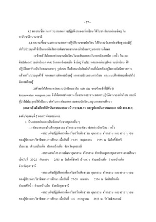 - 37 –
4.3 ผลงาน/ชินงาน/ภาระงาน/ผลการปฏิบัติงานของนักเรียน ได้รับรางวัล/ยกย่องเชิดชู ใน
ระดับชาติ/ นานาชาติ
4.4 ผลงาน/ชินงาน/ภาระงาน/ผลการปฏิบัติงานของนักเรียน ได้รับรางวัล/ยกย่องเชิดชู และมีผู้
นําไปประยุกต์ใช้/เป็นแนวคิดในการพัฒนาผลงานของนักเรียน/ครูนอกสถานศึกษา
1) ข้าพเจ้าได้เผยแพร่ผลงานนักเรียนในระดับภาคตะวันออกเฉียงเหนือ 3 ครัง ในงาน
ศิลปหัตถกรรมนักเรียนภาคตะวันออกเฉียงเหนือ จึงมีครูทัวประเทศมาขอถ่ายรูปผลงานนักเรียน ฝึก
ปฏิบัติการพับกลีบใบตองหลาย ๆ รูปแบบ ฝึกร้อยมาลัยกับนักเรียนทีนังสาธิตอยู่ในการจัดนิทรรศการ
แล้วเอาไปประยุกต์ใช้ ขอแผนการจัดการเรียนรู้ เอกสารประกอบการเรียน และแบบฝึกทักษะเพือนําไป
จัดการเรียนรู้
2)ข้าพเจ้าได้เผยแพร่ผลงานนักเรียนลงใน web site ของข้าพเจ้าทีมีชือว่า
kruyaowadee wongson.com จึงได้เผยแพร่ผลงาน/ชินงาน/ภาระงาน/ผลการปฏิบัติงานของนักเรียน และมี
ผู้นําไปประยุกต์ใช้/เป็นแนวคิดในการพัฒนาผลงานของนักเรียน/ครูนอกสถานศึกษา
(เอกสารอ้างอิงเกียรติบัตรในภาคผนวกกหน้า73,74,81-91 และรูปภาพในภาคผนวกค หน้า210-212)
องค์ประกอบที 2 ผลการพัฒนาตนเอง
1. เป็นแบบอย่างและเป็นทียอมรับจากบุคคลอืน ๆ
1.1 พัฒนาตนเองในด้านคุณธรรม จริยธรรม การพัฒนาจิตอย่างน้อยปีละ 1 ครัง
- อบรมเชิงปฏิบัติการเพือเสริมสร้างศีลธรรม คุณธรรม จริยธรรม และจรรยาบรรณ
ของผู้ประกอบวิชาชีพทางการศึกษา เมือวันที 21-25 พฤษภาคม 2555 ณ วัดโพธิชัยศรี
บ้านแวง ตําบลบ้านผือ อําเภอบ้านผือ จังหวัดอุดรธานี
- อบรมตามโครงการพัฒนาคุณธรรม จริยธรรม สําหรับครูและบุคลากรทางการศึกษา
เมือวันที 20-22 กันยายน 2555 ณ วัดโพธิชัยศรี บ้านแวง ตําบลบ้านผือ อําเภอบ้านผือ
จังหวัดอุดรธานี
- อบรมเชิงปฏิบัติการเพือเสริมสร้างศีลธรรม คุณธรรม จริยธรรม และจรรยาบรรณ
ของผู้ประกอบวิชาชีพทางการศึกษา เมือวันที 27-29 เมษายน 2554 ณ วัดป่าบ้านค้อ
ตําบลเขือนํา อําเภอบ้านผือ จังหวัดอุดรธานี
- อบรมเชิงปฏิบัติการเพือเสริมสร้างศีลธรรม คุณธรรม จริยธรรม และจรรยาบรรณ
ของผู้ประกอบวิชาชีพทางการศึกษา เมือวันที 4-6 กรกฎาคม 2553 ณ วัดโพธิสมภรณ์
 