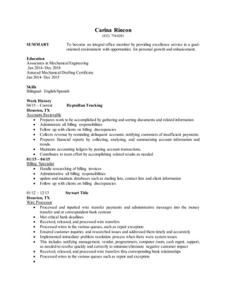 Carina Rincon
(832) 754-0281
SUMMARY To become an integral office member by providing excellence service in a goal-
oriented environment with opportunities for personal growth and enhancement.
Education
Associates in Mechanical Engineering
Jan 2014- Dec 2018
Autocad Mechanical Drafting Certificate
Jan 2014- Dec 2015
Skills
Bilingual- English/Spanish
Work History
04/15 – Current HeptaRun Trucking
Houston, TX
Accounts Recievable
 Prepares work to be accomplished by gathering and sorting documents and related information
 Administrate all billing responsibilities
 Follow up with clients on billing discrepancies
 Collects revenue by reminding delinquent accounts; notifying customers of insufficient payments.
 Prepares financial reports by collecting, analyzing, and summarizing account information and
trends.
 Maintains accounting ledgers by posting account transactions.
 Contributes to team effort by accomplishing related results as needed
01/15 – 04/15
Billing Specialist
 Handle researching of billing invoices
 Administrative all billing responsibilities
 update and maintain databases such as mailing lists, contact lists and client information
 Follow up with clients on billing discrepancies
01/12 – 12/13 Stewart Title
Houston, TX
Wire Processor
 Processed and inputted wire transfer payments and administrative messages into the money
transfer and or correspondent bank systems
 Met critical bank deadlines
 Received, released, and processed wire transfers
 Processed wires in the various queues, such as repair exception
 Ensured customer inquiries and researched issues and addressed them timely and accurately
 Implemented immediate problem resolution process when there were system issues
 This includes notifying management, vendor, programmers, computer room, cash mgmt. support,
as needed to resolve quickly and correctly to minimize/eliminate negative customer impact
 Received, released, and processed wire transfers thru corresponding bank relationships
 Processed wires in the various queues such as repair and exception

 