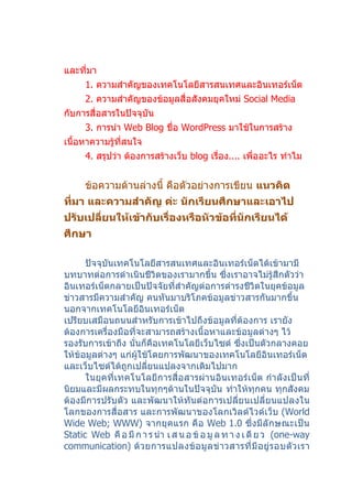 และที่มา
      1. ความสำาคัญของเทคโนโลยีสารสนเทศและอินเทอร์เน็ต
      2. ความสำาคัญของข้อมูลสื่อสังคมยุคใหม่ Social Media
กับการสื่อสารในปัจจุบัน
      3. การนำา Web Blog ชื่อ WordPress มาใช้ในการสร้าง
เนื้อหาความรู้ที่สนใจ
      4. สรุปว่า ต้องการสร้างเว็บ blog เรื่อง.... เพื่ออะไร ทำาไม


      ข้อความด้านล่างนี้ คือตัวอย่างการเขียน แนวคิด
ที่มา และความสำาคัญ ค่ะ นักเรียนศึกษาและเอาไป
ปรับเปลี่ยนให้เข้ากับเรื่องหรือหัวข้อที่นักเรียนได้
ศึกษา

      ปัจจุบันเทคโนโลยีสารสนเทศและอินเทอร์เน็ตได้เข้ามามี
บทบาทต่อการดำาเนินชีวิตของเรามากขึ้น ซึ่งเราอาจไม่รู้สึกตัวว่า
อินเทอร์เน็ตกลายเป็นปัจจัยที่สำาคัญต่อการดำารงชีวิตในยุคข้อมูล
ข่าวสารมีความสำาคัญ คนหันมาบริโภคข้อมูลข่าวสารกันมากขึ้น
นอกจากเทคโนโลยีอินเทอร์เน็ต
เปรียบเสมือนถนนสำาหรับการเข้าไปถึงข้อมูลที่ต้องการ เรายัง
ต้องการเครื่องมือที่จะสามารถสร้างเนื้อหาและข้อมูลต่างๆ ไว้
รองรับการเข้าถึง นั่นก็คือเทคโนโลยีเว็บไซต์ ซึ่งเป็นตัวกลางคอย
ให้ข้อมูลต่างๆ แก่ผู้ใช้โดยการพัฒนาของเทคโนโลยีอินเทอร์เน็ต
และเว็บไซต์ได้ถูกเปลียนแปลงจากเดิมไปมาก
                       ่
      ในยุคที่เทคโนโลยีการสื่อสารผ่านอินเทอร์เน็ต กำา ลังเป็นที่
นิยมและมีผลกระทบในทุกๆด้านในปัจจุบัน ทำาให้ทุกคน ทุกสังคม
ต้องมีการปรับตัว และพัฒนาให้ทันต่อการเปลี่ยนเปลี่ยนแปลงใน
โลกของการสื่อสาร และการพัฒนาของโลกเวิลด์ไวด์เว็บ (World
Wide Web; WWW) จากยุคแรก คือ Web 1.0 ซึ่งมีลักษณะเป็น
Static Web คื อ มี ก า ร นำา เ ส น อ ข้ อ มู ล ท า ง เ ดี ย ว (one-way
communication) ด้ ว ยการแปลงข้ อ มู ล ข่ าวสารที่ มี อ ยู่ ร อบตั ว เรา
 