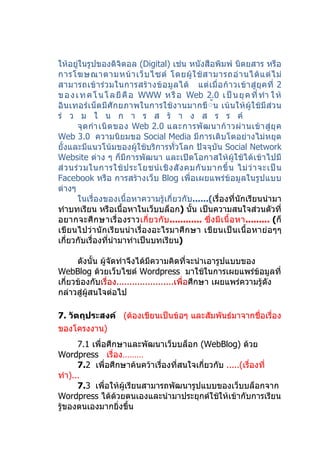 ให้อยู่ในรูปของดิจิตอล (Digital) เช่น หนังสือพิมพ์ นิตยสาร หรือ
การโฆษณาตามหน้ า เว็ บ ไซต์ โดยผู้ ใ ช้ ส ามารถอ่ า นได้ แ ต่ ไ ม่
สามารถเข้ า ร่ ว มในการสร้ า งข้ อ มู ล ได้ แต่ เ มื่ อ ก้ า วเข้ า สู่ ยุ ค ที่ 2
ข อ ง เ ท ค โ น โ ล ยี คื อ WWW ห รื อ Web 2.0 เ ป็ น ยุ ค ที่ ทำา ใ ห้
อินเทอร์เ น็ตมีศักยภาพในการใช้งานมากขึ้้น เน้ นให้ ผู้ใ ช้มี ส่ว น
ร่ ว ม ใ น ก า ร ส ร้ า ง ส ร ร ค์
       จุ ด กำา เนิ ด ของ Web 2.0 และการพั ฒ นาก้ า วผ่ า นเข้ า สู่ ยุ ค
Web 3.0 ความนิยมขอ Social Media มีการเติบโตอย่างไม่หยุด
ยั้งและมีแนวโน้มของผู้ใช้บริการทั่วโลก ปัจจุบัน Social Network
Website ต่าง ๆ ก็มีการพัฒนา และเปิดโอกาสให้ผู้ใช้ได้เข้าไปมี
ส่ ว นร่ ว มในการใช้ ป ระโยชน์ เ ชิ ง สั ง คมกั น มากขึ้ น ไม่ ว่ า จะเป็ น
Facebook หรือ การสร้างเว็บ Blog เพื่อเผยแพร่ข้อมูลในรูปแบบ
ต่างๆ
       ในเรื่องของเนื้อหาความรู้เกี่ยวกับ......(เรื่องที่นักเรียนนำามา
ทำาบทเรียน หรือเนื้อหาในเว็บบล็อก) นั้น เป็นความสนใจส่วนตัวที่
อยากจะศึ กษาเรื่ อ งราวเกี่ ย วกั บ ............ ซึ่ งมี เ นื้ อ หา......... (ก็
เขียนไปว่านักเรียนนำา เรื่องอะไรมาศึกษา เขียนเป็ นเนื้อ หาย่ อๆๆ
เกี่ยวกับเรื่องที่นำามาทำาเป็นบทเรียน)

      ดังนั้น ผู้จัดทำาจึงได้มีความคิดที่จะนำาเอารูปแบบของ
WebBlog ด้วยเว็บไซต์ Wordpress มาใช้ในการเผยแพร่ข้อมูลที่
เกี่ยวข้องกับเรื่อง......................เพื่อศึกษา เผยแพร่ความรู้ดัง
กล่าวสู่ผู้สนใจต่อไป

7. วัตถุประสงค์ (ต้องเขียนเป็นข้อๆ และสัมพันธ์มาจากชื่อเรื่อง
ของโครงงาน)
      7.1 เพื่อศึกษาและพัฒนาเว็บบล็อก (WebBlog) ด้วย
Wordpress เรื่อง………
      7.2 เพื่อศึกษาค้นคว้าเรื่องที่สนใจเกี่ยวกับ .....(เรื่องที่
ทำา)...
      7.3 เพื่อให้ผู้เรียนสามารถพัฒนารูปแบบของเว็บบล็อกจาก
Wordpress ได้ด้วยตนเองและนำามาประยุกต์ใช้ให้เข้ากับการเรียน
รู้ของตนเองมากยิ่งขึ้น
 