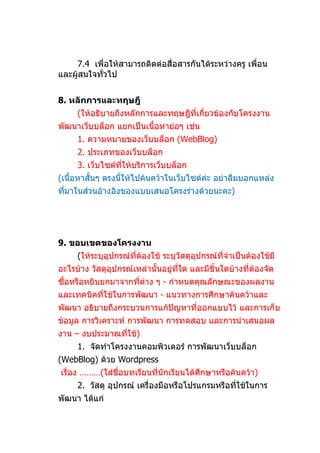 7.4 เพื่อให้สามารถติดต่อสื่อสารกันได้ระหว่างครู เพื่อน
และผู้สนใจทัวไป
            ่


8. หลักการและทฤษฎี
     (ให้อธิบายถึงหลักการและทฤษฎีที่เกี่ยวข้องกับโครงงาน
พัฒนาเว็บบล็อก แยกเป็นเนื้อหาย่อๆ เช่น
     1. ความหมายของเว็บบล็อก (WebBlog)
     2. ประเภทของเว็บบล็อก
     3. เว็บไซต์ทให้บริการเว็บบล็อก
                 ี่
(เนื้อหาสั้นๆ ตรงนีให้ไปค้นคว้าในเว็บไซต์ค่ะ อย่าลืมบอกแหล่ง
                   ้
ที่มาในส่วนอ้างอิงของแบบเสนอโครงร่างด้วยนะคะ)




9. ขอบเขตของโครงงาน
     (ให้ระบุอุปกรณ์ที่ต้องใช้ ระบุวัสดุอุปกรณ์ที่จำาเป็นต้องใช้มี
อะไรบ้าง วัสดุอุปกรณ์เหล่านั้นอยู่ที่ใด และมีชิ้นใดบ้างที่ต้องจัด
ซื้อหรือหยิบยกมาจากที่ต่าง ๆ - กำาหนดคุณลักษณะของผลงาน
และเทคนิคที่ใช้ในการพัฒนา - แนวทางการศึกษาค้นคว้าและ
พัฒนา อธิบายถึงกระบวนการแก้ปัญหาที่ออกแบบไว้ และการเก็บ
ข้อมูล การวิเคราะห์ การพัฒนา การทดสอบ และการนำาเสนอผล
งาน – งบประมาณที่ใช้)
     1. จัดทำาโครงงานคอมพิวเตอร์ การพัฒนาเว็บบล็อก
(WebBlog) ด้วย Wordpress
เรื่อง ………(ใส่ชื่อบทเรียนที่นักเรียนได้ศึกษาหรือค้นคว้า)
     2. วัสดุ อุปกรณ์ เครื่องมือหรือโปรแกรมหรือทีใช้ในการ
                                                 ่
พัฒนา ได้แก่
 
