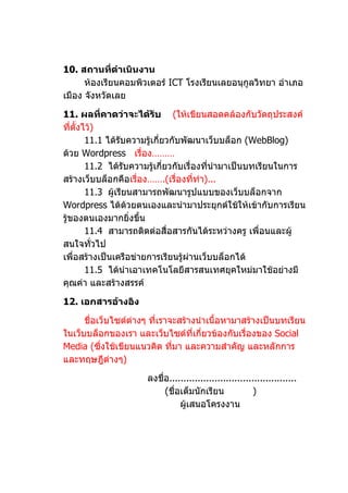 10. สถานที่ดำาเนินงาน
      ห้องเรียนคอมพิวเตอร์ ICT โรงเรียนเลยอนุกูลวิทยา อำาเภอ
เมือง จังหวัดเลย

11. ผลที่คาดว่าจะได้รับ (ให้เขียนสอดคล้องกับวัตถุประสงค์
ที่ตั้งไว้)
        11.1 ได้รบความรู้เกี่ยวกับพัฒนาเว็บบล็อก (WebBlog)
                  ั
ด้วย Wordpress เรื่อง………
        11.2 ได้รบความรู้เกี่ยวกับเรื่องทีนำามาเป็นบทเรียนในการ
                    ั                     ่
สร้างเว็บบล็อกคือเรื่อง…….(เรื่องที่ทำา)...
        11.3 ผู้เรียนสามารถพัฒนารูปแบบของเว็บบล็อกจาก
Wordpress ได้ด้วยตนเองและนำามาประยุกต์ใช้ให้เข้ากับการเรียน
รู้ของตนเองมากยิ่งขึ้น
        11.4 สามารถติดต่อสื่อสารกันได้ระหว่างครู เพื่อนและผู้
สนใจทัวไป ่
เพื่อสร้างเป็นเครือข่ายการเรียนรู้ผ่านเว็บบล็อกได้
        11.5 ได้นำาเอาเทคโนโลยีสารสนเทศยุคใหม่มาใช้อย่างมี
คุณค่า และสร้างสรรค์

12. เอกสารอ้างอิง

      ชื่อเว็บไซต์ต่างๆ ที่เราจะสร้างนำาเนื้อหามาสร้างเป็นบทเรียน
ในเว็บบล็อกของเรา และเว็บไซต์ที่เกี่ยวข้องกับเรื่องของ Social
Media (ซึ่งใช้เขียนแนวคิด ทีมา และความสำาคัญ และหลักการ
                               ่
และทฤษฎีต่างๆ)

                      ลงชื่อ.............................................
                           (ชื่อเต็มนักเรียน             )
                                ผู้เสนอโครงงาน
 