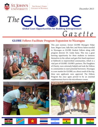  
	
  
	
  
	
  
	
  
	
  
	
  
	
  
The
December 2013
	
  
	
  
	
  
	
  
G a z e t t e
GLOBE Fellows Facilitate Program Expansion to Nicaragua
	
  
	
  
	
  
	
  
	
  
	
  
	
  
	
  
	
  
	
  
	
  
	
  
	
  
	
  
	
  
	
  
	
  
	
  
	
  
	
  
	
  
	
  
	
  
	
  
This past summer, former GLOBE Managers Felipe
Juan, Megan Lane, Sally Ren, and Nurus Salam traveled
to Nicaragua as GLOBE Student Fellows along with
program director Dr. Linda Sama. This was a great
learning opportunity for these students to immerse
themselves in the culture and gain first-hand experience
at fieldwork in impoverished communities, which is a
vital part of GLOBE. GLOBE’s partners, The Daughters
of Charity, were extremely helpful and took the Fellows
to communities to meet potential borrowers. Nicaragua
is a new market for GLOBE; as a direct result of the trip,
three new applicants were approved. The Fellows
Program has once again proved to be an essential
supplementary facet to the microfinance course.
 