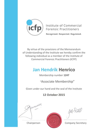 By virtue of the provisions of the Memorandum
of Understanding of the Institute we hereby confirm the
following individual as a member of the Institute of
Commercial Forensic Practitioners (ICFP)
Given under our hand and the seal of the Institute
Chairperson Company Secretary
12 October 2015
Jan Hendrik Henrico
Membership number 1247
“Associate Membership”
 