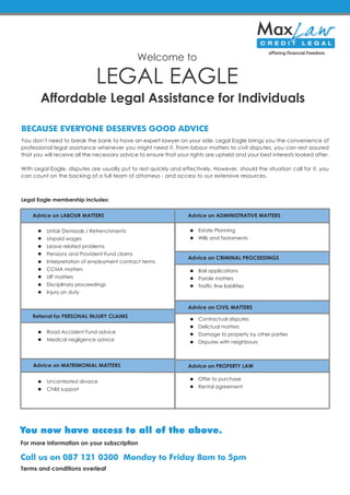 Affordable Legal Assistance for Individuals
You don’t need to break the bank to have an expert lawyer on your side. Legal Eagle brings you the convenience of
professional legal assistance whenever you might need it. From labour matters to civil disputes, you can rest assured
that you will receive all the necessary advice to ensure that your rights are upheld and your best interests looked after.
With Legal Eagle, disputes are usually put to rest quickly and effectively. However, should the situation call for it, you
can count on the backing of a full team of attorneys - and access to our extensive resources.
Legal Eagle membership includes:
LEGAL EAGLE
Advice on LABOUR MATTERS
Referral for PERSONAL INJURY CLAIMS
Advice on MATRIMONIAL MATTERS
Advice on ADMINISTRATIVE MATTERS
Advice on CRIMINAL PROCEEDINGS
Advice on PROPERTY LAW
Advice on CIVIL MATTERS
Unfair Dismissals / Retrenchments
Unpaid wages
Leave related problems
Pensions and Provident Fund claims
Interpretation of employment contract terms
CCMA matters
UIF matters
Disciplinary proceedings
Injury on duty
Road Accident Fund advice
Medical negligence advice
Uncontested divorce
Child support
Estate Planning
Wills and Testaments
Bail applications
Parole matters
Traffic fine liabilities
Contractual disputes
Delictual matters
Damage to property by other parties
Disputes with neighbours
Offer to purchase
Rental agreement
Welcome to
For more information on your subscription
Terms and conditions overleaf
 