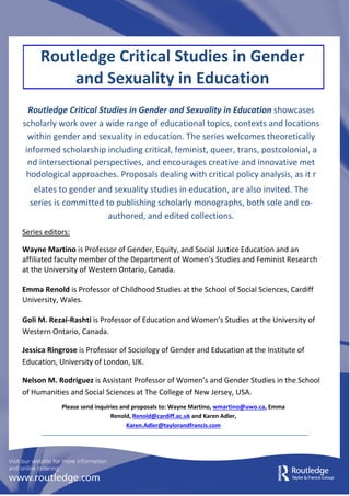 Routledge Critical Studies in Gender
and Sexuality in Education
Routledge Critical Studies in Gender and Sexuality in Education showcases
scholarly work over a wide range of educational topics, contexts and locations
within gender and sexuality in education. The series welcomes theoretically
informed scholarship including critical, feminist, queer, trans, postcolonial, a
nd intersectional perspectives, and encourages creative and innovative met
hodological approaches. Proposals dealing with critical policy analysis, as it r
elates to gender and sexuality studies in education, are also invited. The
series is committed to publishing scholarly monographs, both sole and co-
authored, and edited collections.
Series editors:
Wayne Martino is Professor of Gender, Equity, and Social Justice Education and an
affiliated faculty member of the Department of Women’s Studies and Feminist Research
at the University of Western Ontario, Canada.
Emma Renold is Professor of Childhood Studies at the School of Social Sciences, Cardiff
University, Wales.
Goli M. Rezai-Rashti is Professor of Education and Women’s Studies at the University of
Western Ontario, Canada.
Jessica Ringrose is Professor of Sociology of Gender and Education at the Institute of
Education, University of London, UK.
Nelson M. Rodriguez is Assistant Professor of Women’s and Gender Studies in the School
of Humanities and Social Sciences at The College of New Jersey, USA.
Please send inquiries and proposals to: Wayne Martino, wmartino@uwo.ca, Emma
Renold, Renold@cardiff.ac.uk and Karen Adler,
Karen.Adler@taylorandfrancis.com
 
