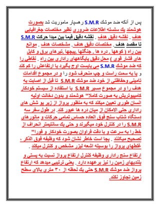 ‫موشك‬ ‫ضد‬ ‫آنكه‬ ‫از‬ ‫پس‬S.M.R‫شد‬ ‫ماموريت‬ ‫رهسپار‬‫بصورت‬
‫هوشمند‬‫ضروري‬ ‫اطالعات‬ ‫سلسله‬ ‫یك‬‫جغرافیایي‬ ‫مختصات‬ ‫نظیر‬
‫هدف‬.‫هدف‬ ‫دقیق‬ ‫نقشه‬.‫حركت‬ ‫مبدا‬ ‫بین‬ ‫فیما‬ ‫دقیق‬ ‫نقشه‬S.M.R
‫مقصد‬ ‫تا‬‫هدف‬.‫هدف‬ ‫دقیق‬ ‫مختصات‬.‫هدف‬ ‫مشخصات‬.‫موانع‬
‫كابل‬ ‫و‬ ‫برق‬ ‫.تیرهاي‬ ‫.پیچها‬ ‫جنگلها‬ . ‫ها‬ ‫دره‬ . ‫كوهها‬ ( ‫راه‬ ‫بین‬
) ‫قوي‬ ‫فشار‬ ‫هاي‬‫راه‬ ‫بین‬ ‫راداري‬ ‫پایگاههاي‬ ‫دقیق‬ ‫محل‬.‫را‬ ‫نقاطي‬
‫موشك‬ ‫ضد‬ ‫كه‬S.M.R‫كند‬ ‫كم‬ ‫را‬ ‫ارتفاعش‬ ‫یا‬ ‫بگیرد‬ ‫اوج‬ ‫بایست‬ ‫مي‬
‫و‬‫شود‬ ‫منحرف‬ ‫چپ‬ ‫و‬ ‫راست‬ ‫سمت‬ ‫به‬ ‫یا‬‫را‬‫اقدامات‬ ‫مجموع‬ ‫در‬ ‫و‬
‫موشك‬ ‫ضد‬ ‫خود‬ ‫از‬ ‫وحفاظتي‬ ‫تامیني‬S.M.R‫به‬ ‫اصابت‬ ‫از‬ ‫قبل‬ ‫تا‬
‫مجموع‬ ‫در‬ ‫و‬ ‫را‬ ‫هدف‬‫مسیر‬S.M.R‫خودكار‬ ‫سیستم‬ ‫از‬ ‫استفاده‬ ‫با‬
‫كامال‬ ‫صورت‬ ‫به‬ ‫كامپیوتریش‬"‫بدون‬ ‫و‬ ‫هوشمند‬‫اولیه‬ ‫دخالت‬
‫هاي‬ ‫شش‬ ‫پو‬ ‫زیر‬ ‫از‬ ‫پرواز‬ ‫منظور‬ ‫به‬ ‫كه‬ ‫میكند‬ ‫تعیین‬ ‫طوري‬ ‫انسان‬
‫حتي‬ ‫راداري‬‫از‬ ‫االمكان‬‫كند‬ ‫عبور‬ ‫ها‬ ‫دره‬ ‫میان‬.‫سه‬ ‫سفر‬ ‫طول‬ ‫در‬
‫و‬ ‫حركات‬ ‫تمامي‬ ‫حساس‬ ‫العاده‬ ‫فوق‬ ‫سنج‬ ‫شتاب‬ ‫دستگاه‬‫مانورهاي‬
S.M.R‫از‬ ‫انحراف‬ ‫سانتیمتر‬ ‫یك‬ ‫حتي‬ ‫و‬ ‫میگیرند‬ ‫خود‬ ‫كنترل‬ ‫در‬ ‫را‬
‫فورا‬ ‫و‬ ‫خودكار‬ ‫بصورت‬ ‫فراوان‬ ‫دقت‬ ‫با‬ ‫و‬ ‫سرعت‬ ‫به‬ ‫را‬ ‫خط‬"
‫تصحیح‬‫میکنند‬.‫الذكر‬ ‫فوق‬ ‫وظیفه‬ ‫كه‬ ‫شود‬ ‫نشان‬ ‫خاطر‬ ‫است‬ ‫بجا‬،
‫میكند‬ ‫كنترل‬ ‫و‬ ‫مشخص‬ ‫لیزر‬ ‫اشعه‬ ‫بوسیله‬ ‫را‬ ‫پرواز‬ ‫غلطهاي‬.
‫و‬ ‫پستي‬ ‫به‬ ‫نسبت‬ ‫پرواز‬ ‫ارتفاع‬ ‫كنترل‬ ‫وظیفه‬ ‫راداري‬ ‫سنج‬ ‫ارتفاع‬
‫دارد‬ ‫برعهده‬ ‫نیز‬ ‫را‬ ‫زمین‬ ‫بلندیهاي‬.‫ارتفاع‬ ‫كه‬ ‫میدهد‬ ‫ترتیبي‬ ‫یعني‬
‫موشك‬ ‫ضد‬ ‫پرواز‬S.M.R‫از‬ ‫لحظه‬ ‫یك‬ ‫حتي‬30‫سطح‬ ‫باالي‬ ‫متري‬
.‫نكند‬ ‫تجاوز‬ ‫زمین‬
 