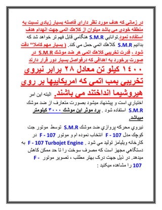 ‫به‬ ‫نسبت‬ ‫زیادي‬ ‫بسیار‬ ‫فاصله‬ ‫داراي‬ ‫نظر‬ ‫مورد‬ ‫هدف‬ ‫كه‬ ‫زماني‬ ‫در‬
‫هدف‬ ‫انهدام‬ ‫جهت‬ ‫اتمي‬ ‫كالهك‬ ‫از‬ ‫میتوان‬ ‫باشد‬ ‫مي‬ ‫خودي‬ ‫منطقه‬
‫نمود‬ ‫استفاده‬‫.توانايي‬S.M.R‫كه‬ ‫شد‬ ‫خواهد‬ ‫تر‬ ‫فهم‬ ‫قابل‬ ‫هنگامي‬
‫بدانيم‬S.M.R‫كند‬ ‫مي‬ ‫حمل‬ ‫اتمي‬ ‫كالهك‬.‫دقت‬ "‫کامال‬ ‫مهم‬ ‫بسیار‬ (
، ‫شود‬‫موشك‬ ‫ضد‬ ‫هر‬ ‫اتمي‬ ‫كالهك‬ ‫تخریبي‬ ‫قدرت‬S.M.R‫در‬
‫دارند‬ ‫قرار‬ ‫دور‬ ‫بسیار‬ ‫درفواصل‬ ‫كه‬ ‫اهدافي‬ ‫به‬ ‫برخورد‬ ‫صورت‬
1400‫معادل‬ ‫تن‬ ‫كیلو‬28‫نیروي‬ ‫برابر‬
‫روي‬ ‫بر‬ ‫امریكاییها‬ ‫كه‬ ‫اتمي‬ ‫بمب‬ ‫تخریبي‬
.‫باشند‬ ‫مي‬ ‫انداختند‬ ‫هیروشیما‬‫امر‬ ‫اين‬ ‫البته‬
‫موشك‬ ‫ضد‬ ‫از‬ ‫متعارف‬ ‫بصورت‬ ‫ميشود‬ ‫پيشنهاد‬ ‫و‬ ‫است‬ ‫اختياري‬
S.M.R. ‫شود‬ ‫استفاده‬‫موشك‬ ‫این‬ ‫موثر‬ ‫برد‬3000‫كیلومتر‬
.‫میباشد‬
‫موشك‬ ‫ضد‬ ‫پروازي‬ ‫محركه‬ ‫نيروي‬S.M.R‫جت‬ ‫موتور‬ ‫توسط‬
‫مدل‬ ‫كوچك‬F - 107‫انتخاب‬‫ام‬ ‫نموده‬‫و‬‫موتور‬F - 107‫در‬
. ‫شود‬ ‫مي‬ ‫توليد‬ ‫ويليامز‬ ‫كارخانه‬F - 107 Turbojet Engine‫به‬
‫كاهش‬ ‫ممكن‬ ‫حد‬ ‫تا‬ ‫را‬ ‫سوخت‬ ‫مصرف‬ ‫كه‬ ‫است‬ ‫مجهز‬ ‫دستگاهي‬
.‫ميدهد‬‫موتور‬ ‫تصوير‬ ، ‫مطلب‬ ‫بهتر‬ ‫درک‬ ‫جهت‬ ‫ذيل‬ ‫در‬F -
107: ‫ميکنيد‬ ‫مشاهده‬ ‫را‬
 