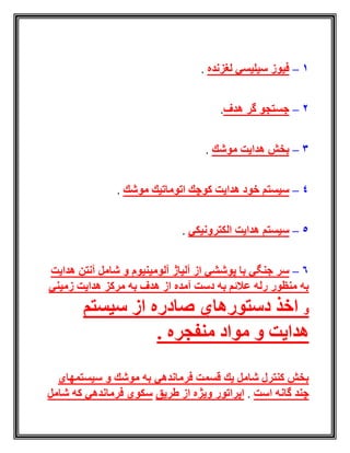 1–‫لغزنده‬ ‫سیلیسي‬ ‫فیوز‬.
2–‫هدف‬ ‫گر‬ ‫جستجو‬.
3–‫موشك‬ ‫هدایت‬ ‫بخش‬.
4–‫موشك‬ ‫اتوماتیك‬ ‫كوچك‬ ‫هدایت‬ ‫خود‬ ‫سیستم‬.
5–‫الكترونیكي‬ ‫هدایت‬ ‫سیستم‬.
6–‫آلومینیوم‬ ‫آلیاژ‬ ‫از‬ ‫پوششي‬ ‫با‬ ‫جنگي‬ ‫سر‬‫هدایت‬ ‫آنتن‬ ‫شامل‬ ‫و‬
‫زمیني‬ ‫هدایت‬ ‫مركز‬ ‫به‬ ‫هدف‬ ‫از‬ ‫آمده‬ ‫دست‬ ‫به‬ ‫عالئم‬ ‫رله‬ ‫منظور‬ ‫به‬
‫و‬‫سیستم‬ ‫از‬ ‫صادره‬ ‫دستورهاي‬ ‫اخذ‬
. ‫منفجره‬ ‫مواد‬ ‫و‬ ‫هدایت‬
‫سیستمهاي‬ ‫و‬ ‫موشك‬ ‫به‬ ‫فرماندهي‬ ‫قسمت‬ ‫یك‬ ‫شامل‬ ‫كنترل‬ ‫بخش‬
‫است‬ ‫گانه‬ ‫چند‬.‫طریق‬ ‫از‬ ‫ویژه‬ ‫اپراتور‬‫شامل‬ ‫كه‬ ‫فرماندهي‬ ‫سكوي‬
 
