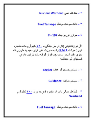 2–‫اتمي‬ ‫كالهك‬Nuclear Warhead
3–‫موشك‬ ‫سوخت‬ ‫تانك‬Fuel Tankage
4–‫جت‬ ‫توربو‬ ‫موتور‬F - 107
‫با‬ ‫جنگي‬ ‫سر‬ ‫(داراي‬ ‫تاكتيكي‬ ‫نوع‬ ‫اگر‬450‫منفجره‬ ‫ماده‬ ‫كيلوگرم‬
‫موشك‬ ) ‫قوي‬S.M.R‫كه‬ ‫طرزي‬ ‫به‬ ‫دهيم‬ ‫قرار‬ ‫افقي‬ ‫صورت‬ ‫به‬ ‫را‬
‫داراي‬ ‫بترتيب‬ ‫باشد‬ ‫گرفته‬ ‫قرار‬ ‫چپ‬ ‫سمت‬ ‫در‬ ‫آن‬ ‫مقدم‬ ‫جلوي‬
‫ميباشد‬ ‫ذيل‬ ‫قسمتهاي‬:
1–‫هدف‬ ‫جستجوگر‬ ‫سيستم‬Seeker
2–‫هدايت‬ ‫سيستم‬Guidance
3–‫وزن‬ ‫به‬ ‫قوي‬ ‫منفجره‬ ‫مواد‬ ‫با‬ ‫جنگي‬ ‫كالهك‬450‫كيلوگرم‬
Warhead
4–‫موشك‬ ‫سوخت‬ ‫تانك‬Fuel Tankage
 