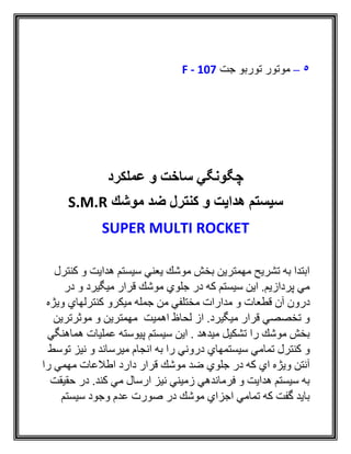 5–‫جت‬ ‫توربو‬ ‫موتور‬F - 107
‫عملكرد‬ ‫و‬ ‫ساخت‬ ‫چگونگي‬
‫موشك‬ ‫ضد‬ ‫كنترل‬ ‫و‬ ‫هدایت‬ ‫سیستم‬S.M.R
SUPER MULTI ROCKET
‫و‬ ‫هدايت‬ ‫سيستم‬ ‫يعني‬ ‫موشك‬ ‫بخش‬ ‫مهمترين‬ ‫تشريح‬ ‫به‬ ‫ابتدا‬‫ك‬‫نترل‬
‫در‬ ‫و‬ ‫ميگيرد‬ ‫قرار‬ ‫موشك‬ ‫جلوي‬ ‫در‬ ‫كه‬ ‫سيستم‬ ‫اين‬ .‫پردازيم‬ ‫مي‬
‫قطع‬ ‫آن‬ ‫درون‬‫ا‬‫ويژه‬ ‫كنترلهاي‬ ‫ميكرو‬ ‫جمله‬ ‫من‬ ‫مختلفي‬ ‫مدارات‬ ‫و‬ ‫ت‬
‫موثرترين‬ ‫و‬ ‫مهمترين‬ ‫اهميت‬ ‫لحاظ‬ ‫از‬ .‫ميگيرد‬ ‫قرار‬ ‫تخصصي‬ ‫و‬
‫هماهنگي‬ ‫عمليات‬ ‫پيوسته‬ ‫سيستم‬ ‫اين‬ . ‫ميدهد‬ ‫تشكيل‬ ‫را‬ ‫موشك‬ ‫بخش‬
‫د‬ ‫سيستمهاي‬ ‫تمامي‬ ‫كنترل‬ ‫و‬‫ميرساند‬ ‫انجام‬ ‫به‬ ‫را‬ ‫روني‬‫توسط‬ ‫نيز‬ ‫و‬
‫را‬ ‫مهمي‬ ‫اطالعات‬ ‫دارد‬ ‫قرار‬ ‫موشك‬ ‫ضد‬ ‫جلوي‬ ‫در‬ ‫كه‬ ‫اي‬ ‫ويژه‬ ‫آنتن‬
‫حقيقت‬ ‫در‬ .‫كند‬ ‫مي‬ ‫ارسال‬ ‫نيز‬ ‫زميني‬ ‫فرماندهي‬ ‫و‬ ‫هدايت‬ ‫سيستم‬ ‫به‬
‫سيستم‬ ‫وجود‬ ‫عدم‬ ‫صورت‬ ‫در‬ ‫موشك‬ ‫اجزاي‬ ‫تمامي‬ ‫كه‬ ‫گفت‬ ‫بايد‬
 