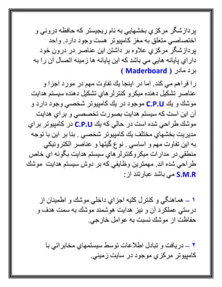 ‫و‬ ‫دروني‬ ‫حافظه‬ ‫كه‬ ‫ريجيستر‬ ‫نام‬ ‫به‬ ‫بخشهايي‬ ‫مركزي‬ ‫پردازشگر‬
‫واحد‬ .‫دارد‬ ‫وجود‬ ‫هست‬ ‫كامپيوتر‬ ‫مغز‬ ‫به‬ ‫متعلق‬ ‫اختصاصي‬
‫خود‬ ‫درون‬ ‫در‬ ‫عناصر‬ ‫اين‬ ‫داشتن‬ ‫بر‬ ‫عالوه‬ ‫مركزي‬ ‫پردازشگر‬
‫پايان‬ ‫داراي‬‫به‬ ‫را‬ ‫آن‬ ‫اتصال‬ ‫زمينه‬ ‫ها‬ ‫پايانه‬ ‫اين‬ ‫كه‬ ‫باشد‬ ‫مي‬ ‫هايي‬ ‫ه‬
‫مادر‬ ‫برد‬(Maderboard)
‫و‬ ‫اجزا‬ ‫مورد‬ ‫در‬ ‫مهم‬ ‫تفاوت‬ ‫يك‬ ‫اينجا‬ ‫در‬ ‫اما‬ .‫كند‬ ‫مي‬ ‫فراهم‬ ‫را‬
‫هدايت‬ ‫سيستم‬ ‫دهنده‬ ‫تشكيل‬ ‫كنترلرهاي‬ ‫ميكرو‬ ‫دهنده‬ ‫تشكيل‬ ‫عناصر‬
‫يك‬ ‫و‬ ‫موشك‬C.P.U‫و‬ ‫دارد‬ ‫وجود‬ ‫شخصي‬ ‫كامپيوتر‬ ‫يك‬ ‫در‬ ‫موجود‬
‫اس‬ ‫اين‬ ‫آن‬‫هدايت‬ ‫براي‬ ‫و‬ ‫تخصصي‬ ‫بصورت‬ ‫هدايت‬ ‫سيستم‬ ‫كه‬ ‫ت‬
‫يك‬ ‫كه‬ ‫حالي‬ ‫در‬ ‫است‬ ‫شده‬ ‫طراحي‬ ‫موشك‬C.P.U‫براي‬ ‫كامپيوتر‬ ‫در‬
‫توجه‬ ‫با‬ ‫اين‬ ‫بر‬ ‫بنا‬ . ‫شخصي‬ ‫كامپيوتر‬ ‫يك‬ ‫مختلف‬ ‫بخشهاي‬ ‫مديريت‬
‫الكترونيكي‬ ‫عناصر‬ ‫و‬ ‫گيتها‬ ‫نوع‬ . ‫اساسي‬ ‫و‬ ‫مهم‬ ‫تفاوت‬ ‫اين‬ ‫به‬
‫ب‬ ‫هدايت‬ ‫سيستم‬ ‫ميكروكنترلرهاي‬ ‫مدارات‬ ‫در‬ ‫منطقي‬‫خاص‬ ‫اي‬ ‫گونه‬
‫موشك‬ ‫هدايت‬ ‫سيستم‬ ‫دوش‬ ‫بر‬ ‫كه‬ ‫وظايفي‬ ‫مهمترين‬ .‫اند‬ ‫شده‬ ‫طراحي‬
S.M.R:‫از‬ ‫عبارتند‬ ‫باشد‬ ‫مي‬
1–‫از‬ ‫اطمينان‬ ‫و‬ ‫موشك‬ ‫داخلي‬ ‫اجزاي‬ ‫كليه‬ ‫كنترل‬ ‫و‬ ‫هماهنگي‬
‫و‬ ‫هدف‬ ‫سمت‬ ‫به‬ ‫موشك‬ ‫هوشمند‬ ‫هدايت‬ ‫نيز‬ ‫و‬ ‫آن‬ ‫عملكرد‬ ‫درستي‬
.‫خارجي‬ ‫عوامل‬ ‫به‬ ‫نسبت‬ ‫موشك‬ ‫از‬ ‫حفاظت‬
2–‫با‬ ‫مخابراتي‬ ‫سيستمهاي‬ ‫توسط‬ ‫اطالعات‬ ‫تبادل‬ ‫و‬ ‫دريافت‬
‫زميني‬ ‫سايت‬ ‫در‬ ‫موجود‬ ‫مركزي‬ ‫كامپيوتر‬.
 