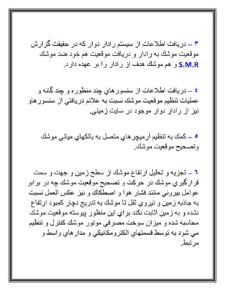 3–‫گزارش‬ ‫حقيقت‬ ‫در‬ ‫كه‬ ‫دوار‬ ‫رادار‬ ‫سيستم‬ ‫از‬ ‫اطالعات‬ ‫دريافت‬
‫موشك‬ ‫ضد‬ ‫خود‬ ‫هم‬ ‫موقعيت‬ ‫دريافت‬ ‫و‬ ‫رادار‬ ‫به‬ ‫موشك‬ ‫موقعيت‬
S.M.R.‫دارد‬ ‫عهده‬ ‫بر‬ ‫را‬ ‫رادار‬ ‫از‬ ‫هدف‬ ‫موشك‬ ‫هم‬ ‫و‬
4–‫اط‬ ‫دريافت‬‫و‬ ‫گانه‬ ‫چند‬ ‫و‬ ‫منظوره‬ ‫چند‬ ‫سنسورهاي‬ ‫از‬ ‫العات‬
‫سنسورهاو‬ ‫از‬ ‫دريافتي‬ ‫عالئم‬ ‫به‬ ‫نسبت‬ ‫موشك‬ ‫موقعيت‬ ‫تنظيم‬ ‫عمليات‬
‫زميني‬ ‫سايت‬ ‫در‬ ‫موجود‬ ‫دوار‬ ‫رادار‬ ‫از‬ ‫نيز‬.
5–‫موشك‬ ‫مياني‬ ‫بالكهاي‬ ‫به‬ ‫متصل‬ ‫آرميچرهاي‬ ‫تنظيم‬ ‫به‬ ‫كمك‬
‫موشك‬ ‫موقعيت‬ ‫وتصحيح‬.
6–‫سمت‬ ‫و‬ ‫جهت‬ ‫و‬ ‫زمين‬ ‫سطح‬ ‫از‬ ‫موشك‬ ‫ارتفاع‬ ‫تحليل‬ ‫و‬ ‫تجزيه‬
‫برابر‬ ‫در‬ ‫چه‬ ‫موشك‬ ‫موقعيت‬ ‫تصحيح‬ ‫و‬ ‫حركت‬ ‫در‬ ‫موشك‬ ‫قرارگيري‬
‫نسبت‬ ‫العمل‬ ‫عكس‬ ‫نيز‬ ‫و‬ ‫اصطكاك‬ ‫و‬ ‫هوا‬ ‫فشار‬ ‫مانند‬ ‫بيروني‬ ‫عوامل‬
‫ارتفاع‬ ‫كمبود‬ ‫دچار‬ ‫تدريج‬ ‫به‬ ‫موشك‬ ‫تا‬ ‫ثقل‬ ‫نيروي‬ ‫و‬ ‫زمين‬ ‫جاذبه‬ ‫به‬
‫ا‬ ‫براي‬ ‫نكند‬ ‫اثابت‬ ‫زمين‬ ‫به‬ ‫و‬ ‫نشده‬‫موشك‬ ‫موقعيت‬ ‫پيوسته‬ ‫منظور‬ ‫ين‬
‫تنظيم‬ ‫و‬ ‫كنترل‬ ‫موشك‬ ‫موتور‬ ‫مصرفي‬ ‫سوخت‬ ‫ميزان‬ ‫و‬ ‫شده‬ ‫محاسبه‬
‫و‬ ‫واسط‬ ‫مدارهاي‬ ‫و‬ ‫الكترومكانيكي‬ ‫قسمتهاي‬ ‫توسط‬ ‫به‬ ‫شود‬ ‫مي‬
‫مرتبط‬.
 