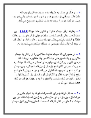 7-‫كه‬ ‫ترتيب‬ ‫اين‬ ‫به‬ ‫هدايت‬ ‫خود‬ ‫طريقه‬ ‫به‬ ‫هدف‬ ‫رهگيري‬
‫و‬ ‫نموده‬ ‫ارزيابي‬ ‫پيوسته‬ ‫را‬ ‫رادار‬ ‫و‬ ‫سنسورها‬ ‫از‬ ‫دريافتي‬ ‫اطالعات‬
.‫كند‬ ‫مي‬ ‫تصحيح‬ ‫و‬ ‫تنظيم‬ ‫هدف‬ ‫به‬ ‫نسبت‬ ‫را‬ ‫خود‬ ‫حركت‬ ‫جهت‬
8–‫موشك‬ ‫ضد‬ ‫كنترل‬ ‫و‬ ‫هدايت‬ ‫سيستم‬ ‫ديگر‬ ‫وظيفه‬S.M.R‫اين‬
‫حالت‬ ‫در‬ ‫و‬ ‫دارد‬ ‫قرار‬ ‫زميني‬ ‫سايت‬ ‫در‬ ‫موشك‬ ‫كه‬ ‫حالي‬ ‫در‬ ‫كه‬ ‫است‬
‫كند‬ ‫چك‬ ‫را‬ ‫رادار‬ ‫و‬ ‫سنسورها‬ ‫پيوسته‬ ‫باشد‬ ‫مي‬ )‫باي‬ ‫استاند‬ (‫انتظار‬
‫م‬ ‫در‬ ‫مهاجمي‬ ‫موشك‬ ‫آيا‬ ‫كه‬ ‫ببيند‬ ‫تا‬.‫نه‬ ‫يا‬ ‫شود‬ ‫مي‬ ‫مشاهده‬ ‫نطقه‬
9–‫سيستم‬ ‫يا‬ ‫رادار‬ ‫از‬ ‫را‬ ‫عالئمي‬ ‫هدايت‬ ‫سيستم‬ ‫كه‬ ‫صورتي‬ ‫در‬
‫كند‬ ‫دريافت‬ ‫منظوره‬ ‫چند‬ ‫و‬ ‫گانه‬ ‫چند‬ ‫سنسورهاي‬ ‫يا‬ ‫و‬ ‫ماكرويو‬
‫به‬ ‫موشك‬ ‫تا‬ ‫كند‬ ‫مي‬ ‫صادر‬ ‫را‬ ‫موتورها‬ ‫شدن‬ ‫روشن‬ ‫و‬ ‫آتش‬ ‫فرمان‬
‫سيستم‬ ‫پس‬ ‫بگيرد‬ ‫فاصله‬ ‫زمين‬ ‫از‬ ‫الزم‬ ‫ارتفاع‬ ‫تا‬ ‫عمودي‬ ‫صورت‬
‫س‬ ‫ارتفاع‬‫ارتفاع‬ ‫كه‬ ‫صورتي‬ ‫در‬ ‫و‬ ‫كند‬ ‫مي‬ ‫كنترل‬ ‫پيوسته‬ ‫هم‬ ‫را‬ ‫نج‬
‫و‬ ‫بالكها‬ ‫شدن‬ ‫باز‬ ‫فرمان‬ ‫كرد‬ ‫گزارش‬ ‫را‬ ‫نظر‬ ‫مورد‬ ‫ارتفاع‬ ‫سنج‬
‫موشك‬ ‫حركت‬ ‫جهت‬ ‫و‬ ‫زاويه‬ ‫تغيير‬ ‫با‬ ‫متناسب‬ ‫موشك‬ ‫زاويه‬ ‫تغيير‬
.‫شود‬ ‫مي‬ ‫صادر‬ ‫هدف‬
10–‫و‬ ‫مانور‬ ‫انجام‬ ‫به‬ ‫بتواند‬ ‫موشك‬ ‫آنكه‬ ‫براي‬ ‫ارتفاع‬ ‫اقل‬ ‫حد‬
‫و‬ ‫بپردازد‬ ‫آزاد‬ ‫حركت‬‫اين‬ ‫در‬ ‫نكند‬ ‫اصابت‬ ‫زمين‬ ‫به‬ ‫مانور‬ ‫حال‬ ‫در‬
‫موشك‬30‫سيستم‬ ‫نيز‬ ‫را‬ ‫بخش‬ ‫اين‬ ‫كه‬ ‫است‬ ‫شده‬ ‫گرفته‬ ‫نظر‬ ‫در‬ ‫متر‬
 