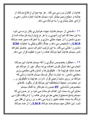 ‫از‬ ‫موشك‬ ‫ارتفاع‬ ‫ميزان‬ ‫چه‬ ‫هر‬ . ‫كند‬ ‫مي‬ ‫بررسي‬ ‫كنترل‬ ‫و‬ ‫هدايت‬
‫و‬ ‫دهي‬ ‫مانور‬ ‫اجازه‬ ‫هدايت‬ ‫سيستم‬ ‫شود‬ ‫بيشتر‬ ‫زمين‬ ‫سطح‬ ‫و‬ ‫جاذبه‬
.‫دهد‬ ‫مي‬ ‫موشك‬ ‫به‬ ‫را‬ ‫بيشتري‬ ‫عمل‬ ‫آزادي‬
11–‫قسمت‬‫شود‬ ‫مي‬ ‫برده‬ ‫بكار‬ ‫هوشياري‬ ‫جهت‬ ‫هدايت‬ ‫سيستم‬ ‫از‬ ‫ي‬
‫از‬ ‫شده‬ ‫فرستاده‬ ‫پارازيت‬ ‫نوع‬ ‫هر‬ ‫يا‬ ‫و‬ ‫راديويي‬ ‫امواج‬ ‫كه‬ ‫معنا‬ ‫اين‬ ‫به‬
‫موشك‬ ‫ضد‬ ‫مسير‬ ‫انحراف‬ ‫يا‬ ‫و‬ ‫سازي‬ ‫خنثي‬ ‫جهت‬ ‫در‬ ‫را‬ ‫دشمن‬ ‫سوي‬
S.M.R‫عمليات‬ ‫يا‬ ‫الكترونيكي‬ ‫جنگ‬ ‫و‬ ‫دهد‬ ‫مي‬ ‫تشخيص‬ ‫را‬ECM
‫انحر‬ ‫ترتيب‬ ‫اين‬ ‫به‬ .‫كند‬ ‫مي‬ ‫خنثي‬ ‫را‬ ‫دشمن‬‫نخواهد‬ ‫حاصل‬ ‫مسير‬ ‫اف‬
.‫دهد‬ ‫مي‬ ‫قرار‬ ‫تعقيب‬ ‫مورد‬ ‫را‬ ‫هدف‬ ‫موشك‬ ‫تنها‬ ‫هدايت‬ ‫سيستم‬ ‫شدو‬
12–‫موشك‬ ‫اين‬ ‫هدايت‬ ‫سيستم‬ ‫كه‬ ‫را‬ ‫ديگري‬ ‫بخصوص‬ ‫عملكرد‬
‫هم‬ ‫موشك‬ ‫از‬ ‫غير‬ ‫ديگر‬ ‫پرنده‬ ‫اهداف‬ ‫كردن‬ ‫دنبال‬ ‫دهد‬ ‫مي‬ ‫انجام‬
‫ها‬ ‫هواپيما‬ ‫مانند‬ ‫هست‬–‫وزير‬ ‫سطحي‬ ‫شناورهاي‬ ‫و‬ ‫هليكوپترها‬
‫ع‬ ‫به‬ . ‫دشمن‬ ‫سطحي‬‫كه‬ ‫زماني‬ ‫هدايت‬ ‫سيستم‬ ‫توسط‬ ‫ديگر‬ ‫بارت‬
...‫و‬ ‫هليكوپتر‬ ‫يا‬ ‫هواپيما‬ ‫و‬ ‫دارد‬ ‫قرار‬ ‫زميني‬ ‫سايت‬ ‫روي‬ ‫بر‬ ‫موشك‬
‫.كدهاي‬ ‫بگيرد‬ ‫قرار‬ ‫موشك‬ ‫اين‬ ‫استحفاظيه‬ ‫محيط‬ ‫و‬ ‫محدوده‬ ‫در‬
‫شناسايي‬ ‫مخصوص‬IFF‫سيستم‬ ‫كمك‬ ‫به‬ ‫خودكار‬ ‫بصورت‬
‫كه‬ ‫صورتي‬ ‫در‬ ‫و‬ ‫شود‬ ‫مي‬ ‫فرستاده‬ ‫اهداف‬ ‫اين‬ ‫سمت‬ ‫به‬ ‫مخابراتي‬
‫سيستم‬‫بي‬ ‫نكرد‬ ‫دريافت‬ ) ‫را‬ ‫هدف‬ ‫بودن‬ ‫خودي‬ ‫يعني‬ ( ‫صحيح‬ ‫پاسخ‬
‫مي‬ ‫قفل‬ ‫آن‬ ‫روي‬ ‫بر‬ ‫و‬ ‫دهد‬ ‫مي‬ ‫زاويه‬ ‫تغيير‬ ‫هدف‬ ‫سمت‬ ‫به‬ ‫درنگ‬
‫موشك‬ ‫ضد‬ ‫سيستم‬ ‫مهم‬ ‫امكان‬ ‫اين‬ .‫شود‬S.M.R‫موشك‬ ‫ضد‬ ‫از‬ ‫را‬
 