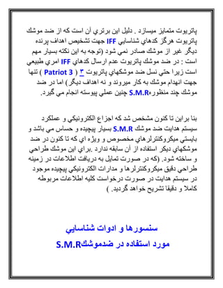 ‫موشك‬ ‫ضد‬ ‫از‬ ‫كه‬ ‫است‬ ‫آن‬ ‫برتري‬ ‫اين‬ ‫دليل‬ . ‫ميسازد‬ ‫متمايز‬ ‫پاتريوت‬
‫شناسايي‬ ‫كدهاي‬ ‫هرگز‬ ‫پاتريوت‬IFF‫تشخ‬ ‫جهت‬‫پرنده‬ ‫اهداف‬ ‫يص‬
‫مهم‬ ‫بسيار‬ ‫نكته‬ ‫اين‬ ‫به‬ ‫(توجه‬ ‫شود‬ ‫نمي‬ ‫صادر‬ ‫موشك‬ ‫از‬ ‫غير‬ ‫ديگر‬
‫كدهاي‬ ‫ارسال‬ ‫عدم‬ ‫پاتريوت‬ ‫موشك‬ ‫ضد‬ ‫در‬ : ‫است‬IFF‫طبيعي‬ ‫امري‬
‫پاتريوت‬ ‫موشكهاي‬ ‫ضد‬ ‫نسل‬ ‫حتي‬ ‫زيرا‬ ‫است‬3(Patriot 3)‫تنها‬
‫اما‬ )‫ديگر‬ ‫اهداف‬ ‫نه‬ ‫و‬ ‫ميروند‬ ‫كار‬ ‫به‬ ‫موشك‬ ‫انهدام‬ ‫جهت‬‫در‬‫ضد‬
‫چند‬ ‫موشك‬‫منظوره‬S.M.R.‫گيرد‬ ‫مي‬ ‫انجام‬ ‫پيوسته‬ ‫عملي‬ ‫چنين‬
‫عملكرد‬ ‫و‬ ‫الكترونيكي‬ ‫اجزاع‬ ‫كه‬ ‫شد‬ ‫مشخص‬ ‫كنون‬ ‫تا‬ ‫براين‬ ‫بنا‬
‫موشك‬ ‫ضد‬ ‫هدايت‬ ‫سيستم‬S.M.R‫و‬ ‫باشد‬ ‫مي‬ ‫حساس‬ ‫و‬ ‫پيچيده‬ ‫بسيار‬
‫ضد‬ ‫در‬ ‫كنون‬ ‫تا‬ ‫كه‬ ‫اي‬ ‫ويژه‬ ‫و‬ ‫مخصوص‬ ‫ميكروكنترلرهاي‬ ‫بايستي‬
‫.براي‬ ‫ندارد‬ ‫سابقه‬ ‫آن‬ ‫از‬ ‫استفاده‬ ‫ديكر‬ ‫موشكهاي‬‫طراحي‬ ‫موشك‬ ‫اين‬
‫زمينه‬ ‫در‬ ‫اطالعات‬ ‫دريافت‬ ‫به‬ ‫تمايل‬ ‫صورت‬ ‫در‬ ‫(كه‬ .‫شود‬ ‫ساخته‬ ‫و‬
‫موجود‬ ‫پيچيده‬ ‫الكترونيكي‬ ‫مدارات‬ ‫و‬ ‫ميكروكنترلرها‬ ‫دقيق‬ ‫طراحي‬
‫مربوطه‬ ‫اطالعات‬ ‫كليه‬ ‫درخواست‬ ‫صورت‬ ‫در‬ ‫هدايت‬ ‫سيستم‬ ‫در‬
) .‫گرديد‬ ‫خواهد‬ ‫تشريح‬ ‫دقيقا‬ ‫و‬ ‫كامال‬
‫شناسایي‬ ‫ادوات‬ ‫و‬ ‫سنسورها‬
‫مورد‬‫ضدموشك‬ ‫در‬ ‫استفاده‬S.M.R
 