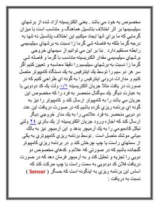 ‫برشهاي‬ ‫از‬ ‫شده‬ ‫آزاد‬ ‫الكتريسيته‬ ‫يعني‬ . ‫باشد‬ ‫مي‬ ‫خود‬ ‫به‬ ‫مخصوص‬
‫ميزان‬ ‫با‬ ‫است‬ ‫متناسب‬ ‫و‬ ‫هماهنگ‬ ‫بتانسيل‬ ‫اختالف‬ ‫اثر‬ ‫بر‬ ‫سيليسيمها‬
‫به‬ ‫تنها‬ ‫نه‬ ‫پتانسيل‬ ‫اختالف‬ ‫اين‬ ‫ميكنيم‬ ‫ايجاد‬ ‫آنها‬ ‫براي‬ ‫ما‬ ‫كه‬ ‫گرمايي‬
‫شي‬ ‫فاصله‬ ‫به‬ ‫بلكه‬ ‫گرما‬ ‫درجه‬‫سيليسيمي‬ ‫برشهاي‬ ‫به‬ ‫نسبت‬ ‫زا‬ ‫گرما‬
‫خروجي‬ ‫سيمهاي‬ ‫از‬ ‫توانيم‬ ‫مي‬ ‫اين‬ ‫بر‬ ‫بنا‬ . ‫دارد‬ ‫مستقيم‬ ‫رابطه‬
‫شي‬ ‫فاصله‬ ‫و‬ ‫گرما‬ ‫با‬ ‫متناسب‬ ‫الكتريسيته‬ ‫مقدار‬ ‫سيليسيمي‬ ‫برشهاي‬
‫اگر‬ ‫كنيم‬ ‫تعيين‬ ‫و‬ ‫محاسبه‬ ‫دقيقا‬ ‫را‬ ‫سيليسيم‬ ‫برشهاي‬ ‫به‬ ‫نسبت‬ ‫زا‬ ‫گرما‬
‫دستگا‬ ‫يك‬ ‫به‬ ‫اينترفيس‬ ‫يك‬ ‫توسط‬ ‫را‬ ‫سيم‬ ‫دو‬ ‫هر‬ ‫سر‬‫كامپيوتر‬ ‫ه‬‫متصل‬
‫در‬ ‫كه‬ ‫كنيم‬ ‫طراحي‬ ‫اي‬ ‫گونه‬ ‫به‬ ‫را‬ ‫اينترفيس‬ ‫دروني‬ ‫مدارات‬ ‫و‬ ‫كنيم‬
‫الكتريسيته‬ ‫جريان‬ ‫مثال‬ ‫يافت‬ ‫در‬ ‫صورت‬1/0‫يا‬ ‫دودويي‬ ‫كد‬ ‫يك‬ ‫ولت‬
‫اين‬ ‫مخصوص‬ ‫كه‬ ‫را‬ ‫فرد‬ ‫به‬ ‫منحصر‬ ‫سيگنال‬ ‫يك‬ ‫ديگر‬ ‫عبارت‬ ‫به‬
‫به‬ ‫نيز‬ ‫را‬ ‫كامپيوتر‬ ‫و‬ ‫كند‬ ‫ارسال‬ ‫كامپيوتر‬ ‫به‬ ‫را‬ ‫باشد‬ ‫مي‬ ‫جريان‬
‫اي‬ ‫گونه‬‫عدد‬ ‫اين‬ ‫دريافت‬ ‫صورت‬ ‫در‬ ‫كه‬ ‫باشيم‬ ‫كرده‬ ‫ريزي‬ ‫برنامه‬
‫ديگر‬ ‫خروجي‬ ‫مدار‬ ‫يك‬ ‫به‬ ‫را‬ ‫عالئمي‬ ‫فرد‬ ‫به‬ ‫منحصر‬ ‫دويي‬ ‫دو‬
‫باتري‬ ‫يك‬ ‫از‬ ‫الكتريسيته‬ ‫جريان‬ ‫ورود‬ ‫اجازه‬ ‫كه‬ ‫كند‬ ‫ارسال‬24‫ولتي‬
‫بالك‬ ‫به‬ ‫نيز‬ ‫آرميچر‬ ‫اين‬ ‫و‬ ‫بدهد‬ ‫آرميچر‬ ‫يك‬ ‫به‬ ‫را‬ ‫كادميومي‬ ‫نيكل‬
‫برنامه‬ ‫توسط‬ . ‫است‬ ‫متصل‬ ‫موشك‬ ‫مياني‬‫يكي‬ ‫به‬ ‫كامپيوتري‬ ‫ريزي‬
‫كامپيوتر‬ ‫ريزي‬ ‫برنامه‬ ‫در‬ ‫و‬ ‫كند‬ ‫چرخش‬ ‫چپ‬ ‫يا‬ ‫راست‬ ‫سمتهاي‬ ‫از‬
‫دو‬ ‫مخصوص‬ ‫كدهاي‬ ‫و‬ ‫عالئم‬ ‫كه‬ ‫صورتي‬ ‫در‬ ‫كه‬ ‫باشيم‬ ‫گنجانده‬
‫صورت‬ ‫در‬ ‫كه‬ ‫دهد‬ ‫فرمان‬ ‫آرميچر‬ ‫به‬ ‫و‬ ‫كند‬ ‫تحليل‬ ‫و‬ ‫تجزيه‬ ‫را‬ ‫دويي‬
‫كه‬ ‫كند‬ ‫حركت‬ ‫چپ‬ ‫يا‬ ‫راست‬ ‫سمت‬ ‫به‬ ‫دودويي‬ ‫كد‬ ‫فالن‬ ‫دريافت‬
‫برنام‬ ‫اين‬ ‫اساس‬‫كه‬ ‫است‬ ‫اينگونه‬ ‫به‬ ‫ريزي‬ ‫ه‬( ‫حسگر‬Sensor)
‫دريافت‬ ‫به‬ ‫نسبت‬:
 