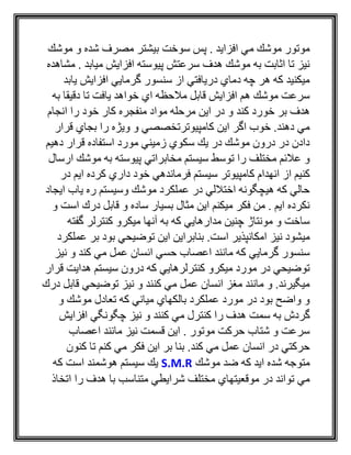 ‫موشك‬ ‫و‬ ‫شده‬ ‫مصرف‬ ‫بيشتر‬ ‫سوخت‬ ‫پس‬ . ‫افزايد‬ ‫مي‬ ‫موشك‬ ‫موتور‬
‫مشاهده‬ . ‫ميابد‬ ‫افزايش‬ ‫پيوسته‬ ‫سرعتش‬ ‫هدف‬ ‫موشك‬ ‫به‬ ‫اثابت‬ ‫تا‬ ‫نيز‬
‫يابد‬ ‫افزايش‬ ‫گرمايي‬ ‫سنسور‬ ‫از‬ ‫دريافتي‬ ‫دماي‬ ‫چه‬ ‫هر‬ ‫كه‬ ‫ميكنيد‬
‫ب‬ ‫دقيقا‬ ‫تا‬ ‫يافت‬ ‫خواهد‬ ‫اي‬ ‫مالحظه‬ ‫قابل‬ ‫افزايش‬ ‫هم‬ ‫موشك‬ ‫سرعت‬‫ه‬
‫كند‬ ‫خورد‬ ‫بر‬ ‫هدف‬‫انجام‬ ‫را‬ ‫خود‬ ‫كار‬ ‫منفجره‬ ‫مواد‬ ‫مرحله‬ ‫اين‬ ‫در‬ ‫و‬
‫قرار‬ ‫بجاي‬ ‫را‬ ‫ويژه‬ ‫و‬ ‫كامپيوترتخصصي‬ ‫اين‬ ‫اگر‬ ‫خوب‬ .‫دهند‬ ‫مي‬
‫دهيم‬ ‫قرار‬ ‫استفاده‬ ‫مورد‬ ‫زميني‬ ‫سكوي‬ ‫يك‬ ‫در‬ ‫موشك‬ ‫درون‬ ‫در‬ ‫دادن‬
‫ارسال‬ ‫موشك‬ ‫به‬ ‫پيوسته‬ ‫مخابراتي‬ ‫سيستم‬ ‫توسط‬ ‫را‬ ‫مختلف‬ ‫عالئم‬ ‫و‬
‫كامپيوتر‬ ‫انهدام‬ ‫از‬ ‫كنيم‬‫در‬ ‫ايم‬ ‫كرده‬ ‫داري‬ ‫خود‬ ‫فرماندهي‬ ‫سيستم‬
‫ايجاد‬ ‫ياب‬ ‫ره‬ ‫وسيستم‬ ‫موشك‬ ‫عملكرد‬ ‫در‬ ‫اختاللي‬ ‫هيچگونه‬ ‫كه‬ ‫حالي‬
‫و‬ ‫است‬ ‫درك‬ ‫قابل‬ ‫و‬ ‫ساده‬ ‫بسيار‬ ‫مثال‬ ‫اين‬ ‫ميكنم‬ ‫فكر‬ ‫من‬ . ‫ايم‬ ‫نكرده‬
‫گفته‬ ‫كنترلر‬ ‫ميكرو‬ ‫آنها‬ ‫به‬ ‫كه‬ ‫مدارهايي‬ ‫چنين‬ ‫مونتاژ‬ ‫و‬ ‫ساخت‬
‫توض‬ ‫اين‬ ‫بنابراين‬ .‫است‬ ‫امكانپذير‬ ‫نيز‬ ‫ميشود‬‫عملكر‬ ‫بر‬ ‫بود‬ ‫يحي‬‫د‬
‫نيز‬ ‫و‬ ‫كند‬ ‫مي‬ ‫عمل‬ ‫انسان‬ ‫حسي‬ ‫اعصاب‬ ‫مانند‬ ‫كه‬ ‫گرمايي‬ ‫سنسور‬
‫قرار‬ ‫هدايت‬ ‫سيستم‬ ‫درون‬ ‫كه‬ ‫كنترلرهايي‬ ‫ميكرو‬ ‫مورد‬ ‫در‬ ‫توضيحي‬
‫درك‬ ‫قابل‬ ‫توضيحي‬ ‫نيز‬ ‫و‬ ‫كنند‬ ‫مي‬ ‫عمل‬ ‫انسان‬ ‫مغز‬ ‫مانند‬ ‫و‬ .‫ميگيرند‬
‫و‬ ‫موشك‬ ‫تعادل‬ ‫كه‬ ‫مياني‬ ‫بالكهاي‬ ‫عملكرد‬ ‫مورد‬ ‫در‬ ‫بود‬ ‫واضح‬ ‫و‬
‫س‬ ‫به‬ ‫گردش‬‫افزايش‬ ‫چگونگي‬ ‫نيز‬ ‫و‬ ‫كنند‬ ‫مي‬ ‫كنترل‬ ‫را‬ ‫هدف‬ ‫مت‬
‫اعصاب‬ ‫مانند‬ ‫نيز‬ ‫قسمت‬ ‫اين‬ . ‫موتور‬ ‫حركت‬ ‫شتاب‬ ‫و‬ ‫سرعت‬
‫كنون‬ ‫تا‬ ‫كنم‬ ‫مي‬ ‫فكر‬ ‫اين‬ ‫بر‬ ‫بنا‬ .‫كند‬ ‫مي‬ ‫عمل‬ ‫انسان‬ ‫در‬ ‫حركتي‬
‫موشك‬ ‫ضد‬ ‫كه‬ ‫ايد‬ ‫شده‬ ‫متوجه‬S.M.R‫كه‬ ‫است‬ ‫هوشمند‬ ‫سيستم‬ ‫يك‬
‫را‬ ‫هدف‬ ‫با‬ ‫متناسب‬ ‫شرايطي‬ ‫مختلف‬ ‫موقعيتهاي‬ ‫در‬ ‫تواند‬ ‫مي‬‫اتخاذ‬
 