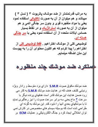 ‫پاتریوت‬ ‫موشک‬ ‫ضد‬ ‫از‬ ‫قدرتمندتر‬ ‫مراتب‬ ‫به‬3‫نسل‬ (3)
‫صورت‬ ‫به‬ ‫آن‬ ‫از‬ ‫میتوان‬ ‫هم‬ ‫و‬ ‫میباشد‬‫تاکتیکی‬‫نمود‬ ‫استفاده‬
‫ب‬ ‫یعنی‬‫ا‬‫قوی‬ ‫منفجره‬ ‫مواد‬‫و‬‫هم‬ ‫و‬ ‫اتمی‬ ‫جنگی‬ ‫سر‬ ‫بدون‬
‫صورت‬ ‫به‬ ‫آن‬ ‫از‬ ‫میتوان‬‫استراتژیک‬‫بسیار‬ ‫نقاط‬ ‫در‬ ‫و‬
‫با‬ ‫یعنی‬ ‫نمود‬ ‫استفاده‬ ‫آن‬ ‫از‬ ‫متحده‬ ‫ایاالت‬ ‫حساس‬‫سر‬‫جنگی‬
‫ای‬ ‫هسته‬.
‫اختراعیم‬ ‫موشک‬ ‫از‬ ‫کلی‬ ‫توضیحی‬.‫کلی‬ ‫توضیحی‬ ‫فقط‬‫ا‬‫ز‬
‫پیوست‬ ‫به‬ ‫را‬ ‫آن‬ ‫محتوای‬ ‫اکنون‬ ‫هم‬ ‫که‬ ‫کردم‬ ‫پیدا‬ ‫را‬ ‫اختراعم‬
‫مینمایم‬ ‫اضافه‬ ‫متن‬ ‫این‬.
‫صوت‬ ‫مافوق‬ ‫موشك‬ ‫ضد‬S.M.R‫ويژه‬ ‫رادار‬ ‫و‬ ‫متوسط‬ ‫برد‬ ‫داراي‬
‫موشك‬ ‫ضد‬ ‫هدايت‬ ‫در‬ ‫كه‬ ‫هدف‬ ‫كشف‬ ‫رديابي‬S.M.R‫مي‬ ‫كار‬ ‫به‬
‫رود‬‫هد‬ ‫ضمن‬‫با‬ ‫ديگر‬ ‫پرنده‬ ‫هدفهاي‬ ‫است‬ ‫قادر‬ ‫موشك‬ ‫اين‬ ‫ايت‬
‫سرعت‬3‫ر‬ ‫نيز‬ ‫را‬ ‫صوت‬ ‫سرعت‬ ‫برابر‬ ‫سه‬ ‫يعني‬ ‫ماخ‬‫نمايد‬ ‫هگيری‬
‫اي‬ ‫گونه‬ ‫به‬ ‫موشك‬ ‫اين‬ .‫كند‬ ‫نابود‬ ‫را‬ ‫آنها‬ ‫بعدي‬ ‫موشكهاي‬ ‫با‬ ‫تا‬
‫نمي‬ ‫كارش‬ ‫در‬ ‫مخصوص‬ ‫هاي‬ ‫سيستم‬ ‫بوسيله‬ ‫كه‬ ‫است‬ ‫شده‬ ‫طراحي‬
‫عمليات‬ ‫و‬ ‫الكترونيكي‬ ‫جنگ‬ ‫و‬ ‫كرد‬ ‫ايجاد‬ ‫اختاللي‬ ‫توان‬ECM‫بر‬
 