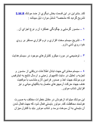 ‫موشك‬ ‫ضد‬ ‫از‬ ‫ديگري‬ ‫بخش‬ ‫قسمت‬ ‫اين‬ ‫در‬ ‫بنابراين‬ .‫كند‬S.M.R
‫گرديد‬ ‫تشريح‬: ‫ميباشد‬ ‫ذيل‬ ‫موارد‬ ‫شامل‬ "‫مشخصا‬ ‫که‬
1–‫آن‬ ‫اجزاي‬ ‫نوع‬ ‫و‬ ‫آن‬ ‫عملكرد‬ ‫چگونگي‬ ‫و‬ ‫گرمايي‬ ‫سنسور‬.
2–‫روي‬ ‫بر‬ ‫مستقر‬ ‫افزاري‬ ‫نرم‬ ‫و‬ ‫افزاري‬ ‫سخت‬ ‫سيستم‬ ‫تشريح‬
.‫دارو‬ ‫شني‬ ‫روي‬ ‫خود‬
3–‫هدايت‬ ‫سيستم‬ ‫در‬ ‫موجود‬ ‫كنترلرهاي‬ ‫ميكرو‬ ‫مورد‬ ‫در‬ ‫توضيحي‬
.
4–‫و‬ ‫سنسور‬ ‫از‬ ‫دريافتي‬ ‫اطالعات‬ ‫تبادل‬ ‫جهت‬ ‫مخابراتي‬ ‫سيستم‬
‫اينترفيس‬ ‫به‬ ‫نتايج‬ ‫ارسال‬ ‫و‬ ‫زميني‬ ‫كامپيوتر‬ ‫سايت‬ ‫در‬ ‫تحليل‬ ‫و‬ ‫تجزيه‬
‫اخذ‬ ‫جهت‬ ‫موشك‬ ‫دوم‬‫موقعيت‬ ‫با‬ ‫متناسب‬ ‫الزم‬ ‫فرامين‬ ‫صدور‬ ‫و‬
‫متصل‬ ‫آرميچرهاي‬ ‫حركت‬ ‫جهت‬ ‫هدف‬‫نيز‬ ‫و‬ ‫مياني‬ ‫بالكهاي‬ ‫به‬
.‫موتور‬ ‫شتاب‬ ‫افزايش‬
‫صورت‬ ‫به‬ ‫مختلف‬ ‫خطرات‬ ‫مقابل‬ ‫در‬ ‫ازخودش‬ ‫ميتواند‬ ‫موشك‬ ‫اين‬
‫شدن‬ ‫فعال‬ ‫جهت‬ ‫كه‬ ‫شود‬ ‫فعال‬ ‫بايستي‬ ‫موتور‬ .‫كند‬ ‫محافظت‬ ‫هوشمند‬
‫ميزان‬ ‫كنترل‬ ‫با‬ ‫بايد‬ ‫موتور‬ ‫شتاب‬ ‫و‬ ‫برسد‬ ‫سوخت‬ ‫آن‬ ‫به‬ ‫بايستي‬ ‫آن‬
 