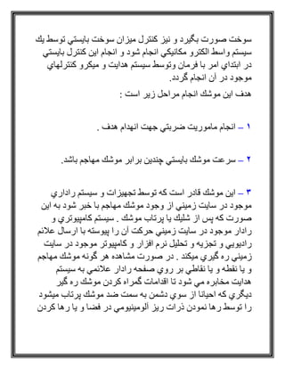 ‫بايست‬ ‫سوخت‬ ‫ميزان‬ ‫كنترل‬ ‫نيز‬ ‫و‬ ‫بگيرد‬ ‫صورت‬ ‫سوخت‬‫توس‬ ‫ي‬‫يك‬ ‫ط‬
‫بايستي‬ ‫كنترل‬ ‫اين‬ ‫انجام‬ ‫و‬ ‫شود‬ ‫انجام‬ ‫مكانيكي‬ ‫الكترو‬ ‫واسط‬ ‫سيستم‬
‫كنترلهاي‬ ‫ميكرو‬ ‫و‬ ‫هدايت‬ ‫سيستم‬ ‫وتوسط‬ ‫فرمان‬ ‫با‬ ‫امر‬ ‫ابتداي‬ ‫در‬
.‫گردد‬ ‫انجام‬ ‫آن‬ ‫در‬ ‫موجود‬
: ‫است‬ ‫زير‬ ‫مراحل‬ ‫انجام‬ ‫موشك‬ ‫اين‬ ‫هدف‬
1–. ‫هدف‬ ‫انهدام‬ ‫جهت‬ ‫ضربتي‬ ‫ماموريت‬ ‫انجام‬
2–‫چندي‬ ‫بايستي‬ ‫موشك‬ ‫سرعت‬.‫باشد‬ ‫مهاجم‬ ‫موشك‬ ‫برابر‬ ‫ن‬
3–‫راداري‬ ‫سيستم‬ ‫و‬ ‫تجهيزات‬ ‫توسط‬ ‫كه‬ ‫است‬ ‫قادر‬ ‫موشك‬ ‫اين‬
‫اين‬ ‫به‬ ‫شود‬ ‫خبر‬ ‫با‬ ‫مهاجم‬ ‫موشك‬ ‫وجود‬ ‫از‬ ‫زميني‬ ‫سايت‬ ‫در‬ ‫موجود‬
‫و‬ ‫كامپيوتري‬ ‫سيستم‬ . ‫موشك‬ ‫پرتاب‬ ‫يا‬ ‫شليك‬ ‫از‬ ‫پس‬ ‫كه‬ ‫صورت‬
‫پي‬ ‫را‬ ‫آن‬ ‫حركت‬ ‫زميني‬ ‫سايت‬ ‫در‬ ‫موجود‬ ‫رادار‬‫عالئم‬ ‫ارسال‬ ‫با‬ ‫وسته‬
‫راديويي‬‫تج‬ ‫و‬‫سايت‬ ‫در‬ ‫موجود‬ ‫كامپيوتر‬ ‫و‬ ‫افزار‬ ‫نرم‬ ‫تحليل‬ ‫و‬ ‫زيه‬
‫گيري‬ ‫ره‬ ‫زميني‬‫مي‬‫مهاجم‬ ‫موشك‬ ‫گونه‬ ‫هر‬ ‫مشاهده‬ ‫صورت‬ ‫در‬ . ‫كند‬
‫سيستم‬ ‫به‬ ‫عالئمي‬ ‫رادار‬ ‫صفحه‬ ‫روي‬ ‫بر‬ ‫نقاطي‬ ‫يا‬ ‫و‬ ‫نقطه‬ ‫يا‬ ‫و‬
‫گير‬ ‫ره‬ ‫موشك‬ ‫كردن‬ ‫گمراه‬ ‫اقدامات‬ ‫تا‬ ‫شود‬ ‫مي‬ ‫مخابره‬ ‫هدايت‬
‫مو‬ ‫ضد‬ ‫سمت‬ ‫به‬ ‫دشمن‬ ‫سوي‬ ‫از‬ ‫احيانا‬ ‫كه‬ ‫ديگري‬‫ميشود‬ ‫پرتاب‬ ‫شك‬
‫كردن‬ ‫رها‬ ‫يا‬ ‫و‬ ‫فضا‬ ‫در‬ ‫آلومينيومي‬ ‫ريز‬ ‫ذرات‬ ‫نمودن‬ ‫رها‬ ‫توسط‬ ‫را‬
 