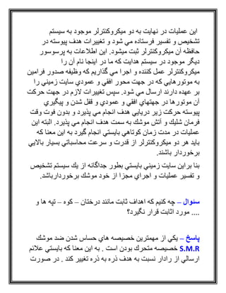 ‫سيستم‬ ‫به‬ ‫موجود‬ ‫ميكروكنترلر‬ ‫دو‬ ‫به‬ ‫نهايت‬ ‫در‬ ‫عمليات‬ ‫اين‬
‫در‬ ‫پيوسته‬ ‫هدف‬ ‫تغييرات‬ ‫و‬ ‫شود‬ ‫مي‬ ‫فرستاده‬ ‫تفسير‬ ‫و‬ ‫تشخيص‬
‫پرسوسور‬ ‫به‬ ‫اطالعات‬ ‫اين‬ .‫ميشود‬ ‫ثبت‬ ‫ميكروكنترلر‬ ‫آن‬ ‫حافظه‬
‫را‬ ‫آن‬ ‫نام‬ ‫اينجا‬ ‫در‬ ‫ما‬ ‫كه‬ ‫هدايت‬ ‫سيستم‬ ‫در‬ ‫موجود‬ ‫ديگر‬
‫كنند‬ ‫عمل‬ ‫ميكروكنترلر‬‫فرامين‬ ‫صدور‬ ‫وظيفه‬ ‫كه‬ ‫گذاريم‬ ‫مي‬ ‫اجرا‬ ‫و‬ ‫ه‬
‫را‬ ‫زميني‬ ‫سايت‬ ‫عمودي‬ ‫و‬ ‫افقي‬ ‫محور‬ ‫جهت‬ ‫در‬ ‫كه‬ ‫موتورهايي‬ ‫به‬
‫حركت‬ ‫جهت‬ ‫در‬ ‫الزم‬ ‫تغييرات‬ ‫سپس‬ .‫شود‬ ‫مي‬ ‫ارسال‬ ‫دارند‬ ‫عهده‬ ‫بر‬
‫پيگيري‬ ‫و‬ ‫شدن‬ ‫قفل‬ ‫و‬ ‫عمودي‬ ‫و‬ ‫افقي‬ ‫جهتهاي‬ ‫در‬ ‫موتورها‬ ‫آن‬
‫فو‬ ‫بدون‬ ‫و‬ ‫پذيرد‬ ‫مي‬ ‫انجام‬ ‫هدف‬ ‫دريايي‬ ‫زير‬ ‫حركت‬ ‫پيوسته‬‫وقت‬ ‫ت‬
‫اين‬ ‫البته‬ .‫پذيرد‬ ‫مي‬ ‫انجام‬ ‫هدف‬ ‫سمت‬ ‫به‬ ‫موشك‬ ‫آتش‬ ‫و‬ ‫شليك‬ ‫فرمان‬
‫كه‬ ‫معنا‬ ‫اين‬ ‫به‬ ‫گيرد‬ ‫انجام‬ ‫بايستي‬ ‫كوتاهي‬ ‫زمان‬ ‫مدت‬ ‫در‬ ‫عمليات‬
‫بااليي‬ ‫بسيار‬ ‫محاسباتي‬ ‫سرعت‬ ‫و‬ ‫قدرت‬ ‫از‬ ‫ميكروكنترلر‬ ‫دو‬ ‫هر‬ ‫بايد‬
.‫باشند‬ ‫برخوردار‬
‫تشخ‬ ‫سيستم‬ ‫يك‬ ‫از‬ ‫جداگانه‬ ‫بطور‬ ‫بايستي‬ ‫زميني‬ ‫سايت‬ ‫براين‬ ‫بنا‬‫ي‬‫ص‬
.‫برخوردارباشد‬ ‫موشك‬ ‫خود‬ ‫از‬ ‫مجزا‬ ‫اجراي‬ ‫و‬ ‫عمليات‬ ‫تفسير‬ ‫و‬
‫سئوال‬–‫درختان‬ ‫مانند‬ ‫ثابت‬ ‫اهداف‬ ‫كه‬ ‫كنيم‬ ‫چه‬–‫كوه‬–‫و‬ ‫ها‬ ‫تپه‬
‫نگيرد؟‬ ‫قرار‬ ‫اثابت‬ ‫مورد‬ ....
‫پاسخ‬–‫موشك‬ ‫ضد‬ ‫شدن‬ ‫حساس‬ ‫هاي‬ ‫خصيصه‬ ‫مهمترين‬ ‫از‬ ‫يكي‬
S.M.R‫عالئم‬ ‫بايستي‬ ‫كه‬ ‫معنا‬ ‫اين‬ ‫به‬ . ‫است‬ ‫بودن‬ ‫متحرك‬ ‫خصيصه‬
‫صورت‬ ‫در‬ . ‫كند‬ ‫تغيير‬ ‫ذره‬ ‫به‬ ‫ذره‬ ‫هدف‬ ‫به‬ ‫نسبت‬ ‫رادار‬ ‫از‬ ‫ارسالي‬
 