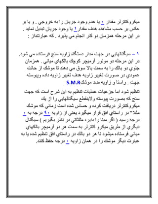 ‫مقدار‬ ‫ميكروكنترلر‬0‫بر‬ ‫يا‬ ‫و‬ . ‫خروجي‬ ‫به‬ ‫را‬ ‫جريان‬ ‫وجود‬ ‫عدم‬ ‫يا‬
‫مقدار‬ ‫هدف‬ ‫مشاهده‬ ‫حسب‬ ‫بر‬ ‫عكس‬1. ‫نمايد‬ ‫تبديل‬ ‫جريان‬ ‫وجود‬ ‫يا‬
‫عبارتندا‬ ‫كه‬ . ‫پذيرد‬ ‫مي‬ ‫انجام‬ ‫كار‬ ‫دو‬ ‫همزمان‬ ‫مرحله‬ ‫اين‬ ‫در‬: ‫ز‬
1–.‫شود‬ ‫مي‬ ‫فرستاده‬ ‫سنج‬ ‫زاويه‬ ‫دستگاه‬ ‫مدار‬ ‫جهت‬ ‫در‬ ‫سيگنالهايي‬
‫همزمان‬ . ‫مياني‬ ‫بالكهاي‬ ‫كوچك‬ ‫آرميچر‬ ‫موتور‬ ‫دو‬ ‫مرحله‬ ‫اين‬ ‫در‬
‫حالت‬ ‫از‬ ‫موشك‬ ‫تا‬ ‫دهند‬ ‫مي‬ ‫سوق‬ ‫باال‬ ‫سمت‬ ‫به‬ ‫را‬ ‫بالك‬ ‫دو‬ ‫جلوي‬
‫وپيوسته‬ ‫داده‬ ‫زاويه‬ ‫تغيير‬ ‫هدف‬ ‫زاويه‬ ‫تغيير‬ ‫صورت‬ ‫در‬ ‫عمودي‬
‫ضد‬ ‫زاويه‬ ‫و‬ ‫راستا‬ . ‫جهت‬‫موشك‬S.M.R
‫جهت‬ ‫كه‬ ‫است‬ ‫شرح‬ ‫اين‬ ‫به‬ ‫تنظيم‬ ‫عمليات‬ ‫جزعيات‬ ‫اما‬ ‫شود‬ ‫تنظيم‬
‫يك‬ ‫از‬ ‫را‬ ‫سيگنالهايي‬ ‫والينقطع‬ ‫پيوسته‬ ‫بصورت‬ ‫كه‬ ‫سنج‬
‫موشك‬ ‫كه‬ ‫زماني‬ ‫است‬ ‫شده‬ ‫حساس‬ ‫و‬ ‫كرده‬ ‫دريافت‬ ‫ميكروكنترلر‬
‫مثال‬"‫زاويه‬ ‫از‬ ‫يعني‬ ‫ميگيرد‬ ‫قرار‬ ‫افق‬ ‫راستاي‬ ‫در‬90‫به‬ ‫درجه‬0
‫دا‬ ‫را‬ ‫مبنا‬ ‫اگر‬ ( ‫رسيد‬ ‫درجه‬‫سيگنال‬ ) ‫بگيريم‬ ‫نظر‬ ‫در‬ ‫مثلثاتي‬ ‫يره‬
‫بالكهاي‬ ‫آرميچر‬ ‫دو‬ ‫هر‬ ‫سمت‬ ‫به‬ ‫كنترلر‬ ‫ميكرو‬ ‫طريق‬ ‫از‬ ‫ديگري‬
‫به‬ ‫يا‬ ‫شده‬ ‫تنظيم‬ ‫افق‬ ‫راستاي‬ ‫در‬ ‫بالك‬ ‫دو‬ ‫هر‬ ‫تا‬ ‫ميشود‬ ‫فرستاده‬ ‫مياني‬
‫زاويه‬ ‫همان‬ ‫در‬ ‫را‬ ‫موشك‬ ‫ديگر‬ ‫عبارت‬0.‫كنند‬ ‫حفظ‬ ‫درجه‬
 