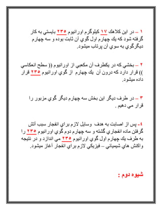 1–‫كالهك‬ ‫اين‬ ‫در‬17‫اورانيوم‬ ‫كيلوگرم‬235‫كار‬ ‫به‬ ‫بايستي‬
‫چهارم‬ ‫سه‬ ‫و‬ ‫بوده‬ ‫ثابت‬ ‫آن‬ ‫گوي‬ ‫اول‬ ‫چهارم‬ ‫يك‬ ‫كه‬ ‫شود‬ ‫گرفته‬
.‫ميشود‬ ‫پرتاب‬ ‫آن‬ ‫سوي‬ ‫به‬ ‫ديگرگوي‬
2–‫انعكاسي‬ ‫سطح‬ (( ‫اورانيوم‬ ‫از‬ ‫مكعبي‬ ‫آن‬ ‫يكطرف‬ ‫در‬ ‫كه‬ ‫بخشي‬
‫اورانيوم‬ ‫گوي‬ ‫از‬ ‫چهارم‬ ‫يك‬ ‫آن‬ ‫درون‬ ‫كه‬ ‫دارد‬ ‫قرار‬ ))235‫قرار‬
.‫ميشود‬ ‫داده‬
3–‫را‬ ‫مزبور‬ ‫گوي‬ ‫ديگر‬ ‫چهارم‬ ‫سه‬ ‫بخش‬ ‫اين‬ ‫ديگر‬ ‫طرف‬ ‫در‬
. ‫دهيم‬ ‫مي‬ ‫قرار‬
4-‫آتش‬ ‫سبب‬ ‫انفجار‬ ‫براي‬ ‫الزم‬ ‫وسايل‬ ‫هدف‬ ‫به‬ ‫اصابت‬ ‫از‬ ‫پس‬
‫ما‬ ‫گرفتن‬‫اورانيوم‬ ‫گوي‬ ‫دوم‬ ‫چهارم‬ ‫سه‬ ‫و‬ ‫گشته‬ ‫انفجاري‬ ‫ده‬235‫را‬
‫اورانيوم‬ ‫گوي‬ ‫اول‬ ‫چهارم‬ ‫يك‬ ‫طرف‬ ‫به‬235‫نتيجه‬ ‫در‬ ‫و‬ ‫اندازد‬ ‫مي‬
‫شيميائي‬ ‫هاي‬ ‫واكنش‬–.‫ميشود‬ ‫آغاز‬ ‫انفجار‬ ‫براي‬ ‫الزم‬ ‫فيزيكي‬
: ‫دوم‬ ‫شیوه‬
 