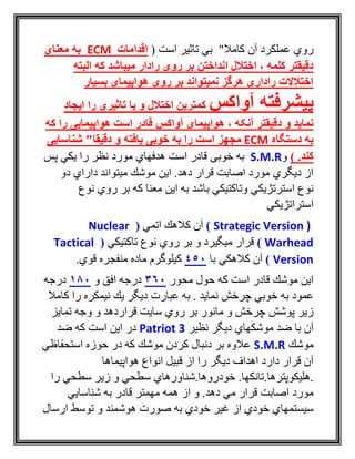 ‫آن‬ ‫عملكرد‬ ‫روي‬"‫کامال‬‫است‬ ‫تاثير‬ ‫بي‬(‫اقدامات‬ECM‫معنای‬ ‫به‬
‫البته‬ ‫که‬ ‫میباشد‬ ‫رادار‬ ‫روی‬ ‫بر‬ ‫انداختن‬ ‫اختالل‬ ، ‫کلمه‬ ‫دقیقتر‬
‫بسیار‬ ‫هواپیمای‬ ‫روی‬ ‫بر‬ ‫نمیتواند‬ ‫هرگز‬ ‫راداری‬ ‫اختالالت‬
‫آواکس‬ ‫پیشرفته‬‫ایجاد‬ ‫را‬ ‫تاثیری‬ ‫یا‬ ‫و‬ ‫اختالل‬ ‫کمترین‬
‫هواپیما‬ ، ‫آنکه‬ ‫دقیقتر‬ ‫و‬ ‫نماید‬‫که‬ ‫را‬ ‫هواپیمایی‬ ‫است‬ ‫قادر‬ ‫آواکس‬ ‫ی‬
‫دستگاه‬ ‫به‬ECM‫مجهز‬"‫دقیقا‬ ‫و‬ ‫یافته‬ ‫خوبی‬ ‫به‬ ‫را‬ ‫است‬‫شنا‬‫سایی‬
) .‫کند‬‫و‬S.M.R‫خوبی‬ ‫به‬‫است‬ ‫قادر‬‫پس‬ ‫يكي‬ ‫را‬ ‫نظر‬ ‫مورد‬ ‫هدفهاي‬
‫دو‬ ‫داراي‬ ‫ميتواند‬ ‫موشك‬ ‫اين‬ .‫دهد‬ ‫قرار‬ ‫اصابت‬ ‫مورد‬ ‫ديگري‬ ‫از‬
‫روي‬ ‫بر‬ ‫كه‬ ‫معنا‬ ‫اين‬ ‫به‬ ‫باشد‬ ‫وتاكتيكي‬ ‫استرتژيكي‬ ‫نوع‬‫نوع‬
‫استراتژيكي‬
Strategic Version ))‫اتمي‬ ‫كالهك‬ ‫آن‬(Nuclear
Warhead)‫تاكتيكي‬ ‫نوع‬ ‫روي‬ ‫بر‬ ‫و‬ ‫ميگيرد‬ ‫قرار‬(Tactical
Version)‫با‬ ‫كالهكي‬ ‫آن‬450.‫قوي‬ ‫منفجره‬ ‫ماده‬ ‫كيلوگرم‬
‫محور‬ ‫حول‬ ‫كه‬ ‫است‬ ‫قادر‬ ‫موشك‬ ‫اين‬360‫و‬ ‫افق‬ ‫درجه‬180‫درجه‬
‫عمود‬‫عبارت‬ ‫به‬ . ‫نمايد‬ ‫چرخش‬ ‫خوبي‬ ‫به‬‫كامال‬ ‫را‬ ‫نيمكره‬ ‫يك‬ ‫ديگر‬
‫قراردهد‬ ‫سايت‬ ‫روي‬ ‫بر‬ ‫مانور‬ ‫و‬ ‫چرخش‬ ‫پوشش‬ ‫زير‬‫تمايز‬ ‫وجه‬ ‫و‬
‫نظير‬ ‫ديگر‬ ‫موشكهاي‬ ‫ضد‬ ‫با‬ ‫آن‬Patriot 3‫ضد‬ ‫كه‬ ‫است‬ ‫اين‬ ‫در‬
‫موشك‬S.M.R‫استحفاظي‬ ‫حوزه‬ ‫در‬ ‫كه‬ ‫موشك‬ ‫كردن‬ ‫دنبال‬ ‫بر‬ ‫عالوه‬
‫هواپيماها‬ ‫انواع‬ ‫قبيل‬ ‫از‬ ‫را‬ ‫ديگر‬ ‫اهداف‬ ‫دارد‬ ‫قرار‬ ‫آن‬
‫.هليكوپترها.تانك‬‫را‬ ‫سطحي‬ ‫زير‬ ‫و‬ ‫سطحي‬ ‫خودروها.شناورهاي‬ .‫ها‬
‫شناسايي‬ ‫به‬ ‫قادر‬ ‫مهمتر‬ ‫همه‬ ‫از‬ ‫و‬ .‫دهد‬ ‫مي‬ ‫قرار‬ ‫اصابت‬ ‫مورد‬
‫ارسال‬ ‫توسط‬ ‫و‬ ‫هوشمند‬ ‫صورت‬ ‫به‬ ‫خودي‬ ‫غير‬ ‫از‬ ‫خودي‬ ‫سيستمهاي‬
 