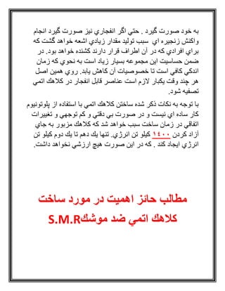 ‫انجام‬ ‫گيرد‬ ‫صورت‬ ‫نيز‬ ‫انفجاري‬ ‫اگر‬ ‫حتي‬ . ‫گيرد‬ ‫صورت‬ ‫خود‬ ‫به‬
‫كه‬ ‫گشت‬ ‫خواهد‬ ‫اشعه‬ ‫زيادي‬ ‫مقدار‬ ‫توليد‬ ‫سبب‬ ‫اي‬ ‫زنجيره‬ ‫واكنش‬
‫در‬ .‫بود‬ ‫خواهد‬ ‫كشنده‬ ‫دارند‬ ‫قرار‬ ‫اطراف‬ ‫آن‬ ‫در‬ ‫كه‬ ‫افرادي‬ ‫براي‬
‫زمان‬ ‫كه‬ ‫نحوي‬ ‫به‬ ‫است‬ ‫زياد‬ ‫بسيار‬ ‫مجموعه‬ ‫اين‬ ‫حساسيت‬ ‫ضمن‬
‫خصوصيات‬ ‫تا‬ ‫است‬ ‫كافي‬ ‫اندكي‬‫اصل‬ ‫همين‬ ‫روي‬ .‫يابد‬ ‫كاهش‬ ‫آن‬
‫اتمي‬ ‫كالهك‬ ‫در‬ ‫انفجار‬ ‫قابل‬ ‫عناصر‬ ‫است‬ ‫الزم‬ ‫يكبار‬ ‫وقت‬ ‫چند‬ ‫هر‬
.‫شود‬ ‫تصفيه‬
‫پلوتونيوم‬ ‫از‬ ‫استفاده‬ ‫با‬ ‫اتمي‬ ‫كالهك‬ ‫ساختن‬ ‫شده‬ ‫ذكر‬ ‫نكات‬ ‫به‬ ‫توجه‬ ‫با‬
‫تغييرات‬ ‫و‬ ‫توجهي‬ ‫كم‬ ‫و‬ ‫دقتي‬ ‫بي‬ ‫صورت‬ ‫در‬ ‫و‬ ‫نيست‬ ‫اي‬ ‫ساده‬ ‫كار‬
‫كال‬ ‫كه‬ ‫شد‬ ‫خواهد‬ ‫سبب‬ ‫ساخت‬ ‫زمان‬ ‫در‬ ‫اتفاقي‬‫جاي‬ ‫به‬ ‫مزبور‬ ‫هك‬
‫كردن‬ ‫آزاد‬0014‫تن‬ ‫كيلو‬ ‫دوم‬ ‫يك‬ ‫تا‬ ‫دهم‬ ‫يك‬ ‫تنها‬ .‫انرژي‬ ‫تن‬ ‫كيلو‬
.‫داشت‬ ‫نخواهد‬ ‫ارزشي‬ ‫هيچ‬ ‫صورت‬ ‫اين‬ ‫در‬ ‫كه‬ . ‫كند‬ ‫ايجاد‬ ‫انرژي‬
‫ساخت‬ ‫مورد‬ ‫در‬ ‫اهمیت‬ ‫حائز‬ ‫مطالب‬
‫موشك‬ ‫ضد‬ ‫اتمي‬ ‫كالهك‬S.M.R
 