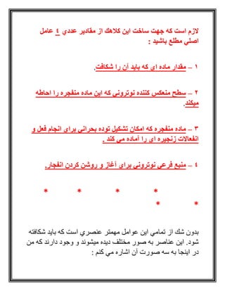 ‫عددي‬ ‫مقادیر‬ ‫از‬ ‫كالهك‬ ‫این‬ ‫ساخت‬ ‫جهت‬ ‫كه‬ ‫است‬ ‫الزم‬4‫عامل‬
: ‫باشید‬ ‫مطلع‬ ‫اصلي‬
1–‫شكافت‬ ‫را‬ ‫آن‬ ‫باید‬ ‫كه‬ ‫اي‬ ‫ماده‬ ‫مقدار‬.
2–‫احاطه‬ ‫را‬ ‫منفجره‬ ‫ماده‬ ‫این‬ ‫كه‬ ‫نوتروني‬ ‫كننده‬ ‫منعكس‬ ‫سطح‬
‫میكند‬.
3–‫و‬ ‫فعل‬ ‫انجام‬ ‫براي‬ ‫بحراني‬ ‫توده‬ ‫تشكیل‬ ‫امكان‬ ‫كه‬ ‫منفجره‬ ‫ماده‬
‫كند‬ ‫مي‬ ‫آماده‬ ‫را‬ ‫اي‬ ‫زنجیره‬ ‫انفعاالت‬.
4–‫آ‬ ‫براي‬ ‫نوتروني‬ ‫فرعي‬ ‫منبع‬.‫انفجار‬ ‫كردن‬ ‫روشن‬ ‫و‬ ‫غاز‬
****
**
‫شكافته‬ ‫بايد‬ ‫كه‬ ‫است‬ ‫عنصري‬ ‫مهمتر‬ ‫عوامل‬ ‫اين‬ ‫تمامي‬ ‫از‬ ‫شك‬ ‫بدون‬
‫من‬ ‫كه‬ ‫دارند‬ ‫وجود‬ ‫و‬ ‫ميشوند‬ ‫ديده‬ ‫مختلف‬ ‫صور‬ ‫به‬ ‫عناصر‬ ‫اين‬ .‫شود‬
‫سه‬ ‫به‬ ‫اينجا‬ ‫در‬: ‫كنم‬ ‫مي‬ ‫اشاره‬ ‫آن‬ ‫صورت‬
 