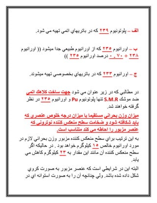 ‫الف‬–‫پلوتونيوم‬239.‫شود‬ ‫مي‬ ‫تهيه‬ ‫اتمي‬ ‫باتريهاي‬ ‫در‬ ‫كه‬
‫ب‬–‫اورانيوم‬235‫اورانيوم‬ (( ‫ميشود‬ ‫جدا‬ ‫طبيعي‬ ‫اورانيوم‬ ‫از‬ ‫كه‬
238+70.0‫اورانيوم‬ ‫درصد‬235))
‫ج‬–‫اورانيوم‬233‫ميشوند‬ ‫تهيه‬ ‫بخصوصي‬ ‫باتريهاي‬ ‫در‬ ‫كه‬.
‫شود‬ ‫مي‬ ‫عنوان‬ ‫زير‬ ‫در‬ ‫كه‬ ‫مطالبي‬ ‫در‬‫اتمي‬ ‫كالهك‬ ‫ساخت‬ ‫جهت‬
‫موشك‬ ‫ضد‬S.M.R‫پلوتونيوم‬ ‫تنها‬Pu‫اورانيوم‬ ‫و‬235‫نظر‬ ‫در‬
.‫شد‬ ‫خواهند‬ ‫گرفته‬
‫بحراني‬ ‫وزن‬ ‫میزان‬‫كه‬ ‫عنصري‬ ‫خلوص‬ ‫درجه‬ ‫میزان‬ ‫با‬ ‫مستقیما‬
‫كه‬ ‫نوتروني‬ ‫كننده‬ ‫منعكس‬ ‫سطح‬ ‫ضخامت‬ ‫و‬ ‫شود‬ ‫شكافته‬ ‫باید‬
‫كند‬ ‫مي‬ ‫احاطه‬ ‫را‬ ‫مزبور‬ ‫عنصر‬.‫است‬ ‫متناسب‬
‫در‬ ‫الزم‬ ‫بحراني‬ ‫وزن‬ ‫مزبور‬ ‫كننده‬ ‫منعكس‬ ‫سطح‬ ‫براي‬ ‫ترتيب‬ ‫اين‬ ‫به‬
‫خالص‬ ‫اورانيوم‬ ‫مورد‬15‫اگر‬ ‫حاليكه‬ ‫در‬ . ‫بود‬ ‫خواهد‬ ‫كيلوگرم‬
‫به‬ ‫مقدار‬ ‫اين‬ ‫مانند‬ ‫آن‬ ‫كننده‬ ‫منعكس‬ ‫سطح‬23‫مي‬ ‫كاهش‬ ‫كيلوگرم‬
.‫يابد‬
‫كروي‬ ‫صورت‬ ‫به‬ ‫مزبور‬ ‫عنصر‬ ‫كه‬ ‫است‬ ‫شرايطي‬ ‫در‬ ‫اين‬ ‫البته‬
‫با‬ ‫شده‬ ‫داده‬ ‫شكل‬‫در‬ ‫اي‬ ‫استوانه‬ ‫صورت‬ ‫به‬ ‫را‬ ‫آن‬ ‫چنانچه‬ ‫ولي‬ .‫شد‬
 