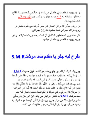 ‫ارتفاع‬ ‫نسبت‬ ‫كه‬ ‫هنگامي‬ ‫و‬ ‫شود‬ ‫مي‬ ‫حاصل‬ ‫مختصري‬ ‫بهبود‬ ‫آوريم‬
‫به‬ ‫استوانه‬ ‫قطر‬ ‫به‬0.8‫كمترين‬ ‫و‬ ‫بهترين‬ ‫برسد‬‫بحراني‬ ‫وزن‬
.‫شود‬ ‫مي‬ ‫حاصل‬
‫بر‬ ‫بيشتر‬ ‫شود‬ ‫مي‬ ‫گرفته‬ ‫نظر‬ ‫در‬ ‫انفجار‬ ‫براي‬ ‫كه‬ ‫ديگر‬ ‫روش‬ ‫در‬
‫وزن‬ ‫تا‬ ‫ميشود‬ ‫تكيه‬ ‫بحراني‬ ‫تراكم‬ ‫روي‬‫بحراني‬.
‫در‬ ‫اي‬ ‫استوانه‬ ‫صورت‬ ‫به‬ ‫است‬ ‫آن‬ ‫شكافتن‬ ‫منظور‬ ‫كه‬ ‫عنصري‬ ‫اگر‬
.‫ميشود‬ ‫حاصل‬ ‫مختصري‬ ‫بهبود‬ ‫آوريم‬
‫موشك‬ ‫ضد‬ ‫مقدم‬ ‫یا‬ ‫جلو‬ ‫لبه‬ ‫طرح‬S.M.R
‫صوت‬ ‫فوق‬ ‫ما‬ ‫موشك‬ ‫ضد‬ ‫جلوي‬ ‫در‬ ‫تراكم‬ ‫شوك‬ ‫يك‬ ‫چون‬S.M.R
‫در‬‫با‬ ‫كه‬ ‫مقاومتي‬ . ‫ميشود‬ ‫ايجاد‬ ‫ميپردازد‬ ‫هدف‬ ‫تعقيب‬ ‫به‬ ‫كه‬ ‫زماني‬
‫زير‬ ‫سرعت‬ ‫با‬ ‫كه‬ ‫است‬ ‫وقتي‬ ‫از‬ ‫بيشتر‬ ‫خيلي‬ ‫ميشود‬ ‫روبرو‬ ‫آن‬
‫تفاوت‬ ‫بازدارندگي‬ ‫يا‬ ‫مقاومت‬ ‫علل‬ ‫از‬ ‫يكي‬ . ‫كند‬ ‫مي‬ ‫حركت‬ ‫صوتي‬
‫اطراف‬ ‫در‬ ‫گاز‬ ‫كه‬ ‫است‬ ‫موشك‬ ‫ضد‬ ‫عقب‬ ‫و‬ ‫جلو‬ ‫هاي‬ ‫لبه‬ ‫در‬ ‫فشار‬
‫تراكم‬ ‫شوك‬ ‫وقتي‬ ‫ولي‬ ‫دارد‬ ‫جريان‬ ‫آن‬‫جلو‬ ‫لبه‬ ‫فشار‬ ‫ميشود‬ ‫ايجاد‬
‫موشك‬ ‫ضد‬S.M.R‫دارندگي‬ ‫باز‬ ‫امر‬ ‫اين‬ .‫يابد‬ ‫مي‬ ‫افزايش‬ ‫تندي‬ ‫به‬
‫به‬ ‫شوك‬ ‫موج‬ ‫توسط‬ ‫بازدارندگي‬ ‫اين‬ ‫چون‬ .‫برد‬ ‫مي‬ ‫باال‬ ‫نيز‬ ‫را‬ ‫فشار‬
.‫نامند‬ ‫مي‬ ‫مقاومت‬ ‫يا‬ ‫موج‬ ‫بازدارندگي‬ ‫را‬ ‫آن‬ ‫آيد‬ ‫مي‬ ‫وجود‬
 