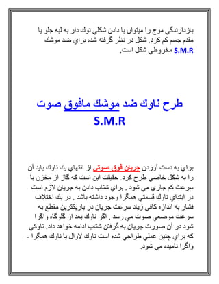 ‫يا‬ ‫جلو‬ ‫لبه‬ ‫به‬ ‫دار‬ ‫نوك‬ ‫شكلي‬ ‫دادن‬ ‫با‬ ‫ميتوان‬ ‫را‬ ‫موج‬ ‫بازدارندگي‬
‫موشك‬ ‫ضد‬ ‫براي‬ ‫شده‬ ‫گرفته‬ ‫نظر‬ ‫در‬ ‫شكل‬ .‫كرد‬ ‫كم‬ ‫جسم‬ ‫مقدم‬
S.M.R.‫است‬ ‫شكل‬ ‫مخروطي‬
‫ضد‬ ‫ناوك‬ ‫طرح‬‫مافوق‬ ‫موشك‬‫صوت‬
S.M.R
‫آوردن‬ ‫دست‬ ‫به‬ ‫براي‬‫صوتي‬ ‫فوق‬ ‫جریان‬‫آن‬ ‫بايد‬ ‫ناوك‬ ‫يك‬ ‫انتهاي‬ ‫از‬
‫با‬ ‫مخزن‬ ‫از‬ ‫گاز‬ ‫كه‬ ‫است‬ ‫اين‬ ‫حقيقت‬ .‫كرد‬ ‫طرح‬ ‫خاصي‬ ‫شكل‬ ‫به‬ ‫را‬
‫است‬ ‫الزم‬ ‫جريان‬ ‫به‬ ‫دادن‬ ‫شتاب‬ ‫براي‬ . ‫شود‬ ‫مي‬ ‫جاري‬ ‫كم‬ ‫سرعت‬
‫اختالف‬ ‫يك‬ ‫در‬ . ‫باشد‬ ‫داشته‬ ‫وجود‬ ‫همگرا‬ ‫قسمتي‬ ‫ناوك‬ ‫ابتداي‬ ‫در‬
‫به‬ ‫مقطع‬ ‫باريكترين‬ ‫در‬ ‫جريان‬ ‫سرعت‬ ‫زياد‬ ‫كافي‬ ‫اندازه‬ ‫به‬ ‫فشار‬
‫سرعت‬‫واگرا‬ ‫گلوگاه‬ ‫از‬ ‫بعد‬ ‫ناوك‬ ‫اگر‬ . ‫رسد‬ ‫مي‬ ‫صوت‬ ‫موضعي‬
‫ناوكي‬ .‫داد‬ ‫خواهد‬ ‫ادامه‬ ‫شتاب‬ ‫گرفتن‬ ‫به‬ ‫جريان‬ ‫صورت‬ ‫آن‬ ‫در‬ ‫شود‬
‫همگرا‬ ‫ناوك‬ ‫يا‬ ‫الوال‬ ‫ناوك‬ ‫است‬ ‫شده‬ ‫طراحي‬ ‫عملي‬ ‫چنين‬ ‫براي‬ ‫كه‬-
.‫شود‬ ‫مي‬ ‫ناميده‬ ‫واگرا‬
 