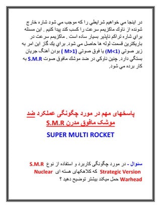 ‫خارج‬ ‫شاره‬ ‫شود‬ ‫مي‬ ‫موجب‬ ‫كه‬ ‫را‬ ‫شرايطي‬ ‫خواهيم‬ ‫مي‬ ‫اينجا‬ ‫در‬
‫ناوك‬ ‫از‬ ‫شونده‬‫مسئله‬ ‫اين‬ . ‫كنيم‬ ‫پيدا‬ ‫كند‬ ‫كسب‬ ‫را‬ ‫سرعت‬ ‫ماكزيمم‬
‫در‬ ‫سرعت‬ ‫ماكزيمم‬ . ‫است‬ ‫ساده‬ ‫بسيار‬ ‫ناپذير‬ ‫تراكم‬ ‫شاره‬ ‫براي‬
‫به‬ ‫امر‬ ‫اين‬ ‫گاز‬ ‫يك‬ ‫براي‬ .‫شود‬ ‫مي‬ ‫حاصل‬ ‫ها‬ ‫لوله‬ ‫قسمت‬ ‫باريكترين‬
‫صوتي‬ ‫زير‬(M<1)‫صوتي‬ ‫فوق‬ ‫يا‬M>1)(‫جريان‬ ‫آهنگ‬ ‫بودن‬
‫صوت‬ ‫مافوق‬ ‫موشك‬ ‫ضد‬ ‫در‬ ‫ناوكي‬ ‫چنين‬ .‫دارد‬ ‫بستگي‬S.M.R‫به‬
‫برده‬ ‫كار‬.‫شود‬ ‫مي‬
‫عملکرد‬ ‫چگونگی‬ ‫مورد‬ ‫در‬ ‫مهم‬ ‫پاسخهای‬‫ضد‬
‫مدرن‬ ‫مافوق‬ ‫موشک‬S.M.R
SUPER MULTI ROCKET
‫سئوال‬-‫استفاده‬ ‫و‬ ‫کاربرد‬ ‫چگونگی‬ ‫مورد‬ ‫در‬‫نوع‬ ‫از‬S.M.R
Strategic Version‫ای‬ ‫هسته‬ ‫کالهکهای‬ ‫که‬Nuclear
Warhead‫؟‬ ‫دهيد‬ ‫توضيح‬ ‫بيشتر‬ ‫ميکند‬ ‫حمل‬
 