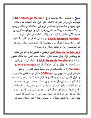 ‫پاسخ‬–‫نوع‬ ‫پيداست‬ ‫که‬ ‫همانطور‬S.M.R Strategic Version
‫مانند‬ ، ‫هم‬ ‫استفاده‬ ‫عدم‬ ‫اين‬ ‫دليل‬ . ‫داشت‬ ‫نخواهد‬ ‫کاربردی‬ ‫هيچگاه‬
‫روسيه‬ ‫خاک‬ ‫در‬ ‫که‬ ‫است‬ ‫فراوانی‬ ‫ای‬ ‫هسته‬ ‫کالهکهای‬ ‫و‬ ‫بمبها‬ ‫انبوه‬
‫کاربردی‬ ‫هيچگونه‬ ‫و‬ ‫دارد‬ ‫وجود‬ ‫اکنون‬ ‫هم‬ ‫آمريکا‬ ‫متحده‬ ‫اياالت‬ ‫و‬
، ‫ندارد‬ ‫عقاليی‬ ‫داليل‬ ‫به‬ ‫هم‬‫نوع‬ ، ‫حال‬ ‫هر‬ ‫به‬ ‫اما‬ . ‫باشد‬ ‫می‬
S.M.R Strategic Version‫امر‬ ‫يک‬ ‫کنيد‬ ‫فرض‬ ‫که‬ ‫زمانی‬ ‫در‬
‫در‬ ‫است‬ ‫ممکن‬ ‫باشد‬ ‫شده‬ ‫آغاز‬ ‫جهانی‬ ‫سوم‬ ‫جنگ‬ "‫مثال‬ ‫ممکن‬ ‫غير‬
!‫شود؟‬ ‫برده‬ ‫بکار‬ ‫خاص‬ ‫و‬ ‫ويژه‬ ‫بسيار‬ ‫شرايط‬
‫اتمی‬ ‫حمله‬ ‫یک‬ ‫که‬ ‫کنید‬ ‫فرض‬‫مانند‬ ‫ادواتی‬ ‫و‬ ‫تجهيزات‬ ‫با‬ ‫فرضی‬
‫بمب‬ ‫پيکر‬ ‫قول‬ ‫هواپيماهای‬‫کشور‬ ‫خاک‬ ‫به‬ ) ‫اتمی‬ ‫بمب‬ ‫حامل‬ ( ‫افکن‬
‫نوع‬ ‫دارنده‬S.M.R Strategic Version‫روشن‬ . ‫گردد‬ ‫انجام‬
‫انواع‬ ‫هيچگاه‬ ‫روشنی‬ ‫داليل‬ ‫به‬ ‫بنا‬ ‫که‬ ‫است‬S.M.R Strategic
Version‫شهر‬ ‫يا‬ ‫و‬ ‫کشور‬ ‫خاک‬ ‫وسط‬ ‫ويا‬ ‫کانونی‬ ‫نقاط‬ ‫در‬ ‫را‬
‫برد‬ ‫چون‬ ‫داد‬ ‫قرار‬ ‫نبايستی‬3000 km‫و‬ ‫مانند‬ ‫مناطقی‬ ‫در‬ ‫اگر‬ ،‫ي‬‫ا‬
‫استفاده‬ ‫مورد‬ ‫يا‬ ‫و‬ ‫شده‬ ‫داده‬ ‫قرار‬ ‫کشورها‬ ‫يا‬ ‫و‬ ‫شهرها‬ ‫کانون‬ ‫قبيل‬ ‫از‬
‫اهداف‬ ‫جمله‬ ‫من‬ ‫مختلف‬ ‫اهداف‬ ‫سوی‬ ‫به‬ ‫ناکرده‬ ‫خدای‬ ‫و‬ ‫گيرد‬ ‫قرار‬
‫باعث‬ ‫که‬ ‫است‬ ‫بديهی‬ ‫و‬ ‫روشن‬ ‫بسيار‬ ‫شود‬ ‫پرتاب‬ ‫يا‬ ‫و‬ ‫شليک‬ ‫پرنده‬
‫مورد‬ ‫کشور‬ ‫يا‬ ‫و‬ ‫شهر‬ ‫درون‬ ‫در‬ ‫آور‬ ‫مرگ‬ ‫ای‬ ‫هسته‬ ‫انفجار‬ ‫وقوع‬
‫در‬ ‫که‬ ‫شود‬ ‫می‬ ‫خودی‬ ‫نظر‬‫انجام‬ ‫که‬ ‫است‬ ‫روشن‬ ‫صورتی‬ ‫چنين‬
‫که‬ ‫است‬ ‫ممکن‬ ‫غير‬ "‫عقال‬ ‫جهاتی‬ ‫از‬ ‫و‬ ‫خطا‬ ‫حالتی‬ ‫يا‬ ‫و‬ ‫امر‬ ‫چنين‬
 