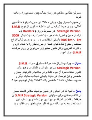‫مرتکب‬ ‫را‬ ‫اشتباهی‬ ‫چنين‬ ‫جنگ‬ ‫زمان‬ ‫در‬ ‫مملکتی‬ ‫نظامی‬ ‫مسئولين‬
.‫شوند‬
‫بين‬ ‫جنگ‬ ‫وقوع‬ ‫صورت‬ ‫در‬ "‫مثال‬ ، ‫جهانی‬ ‫ويژه‬ ‫بسيار‬ ‫صورت‬ ‫در‬
‫نوع‬ ‫از‬ ‫ناگزير‬ ‫متعارف‬ ‫غير‬ ‫شرايطی‬ ‫با‬ ‫هم‬ ‫آن‬ ‫سوم‬ ‫المللی‬S.M.R
Strategic Version( ‫مرزی‬ ‫خطوط‬ ‫در‬Borders‫با‬ )
‫ديگر‬ ‫سايت‬ ‫به‬ ‫نسبت‬ ‫سايت‬ ‫هر‬ ‫شده‬ ‫تعريف‬ ‫و‬ ‫معين‬ ‫فواصل‬3000
km‫به‬3000 km‫بايستی‬‫انواع‬ ‫موشکها‬ ‫روی‬ ‫بر‬ ‫و‬ . ‫نمود‬ ‫استفاده‬
‫و‬ ‫الزم‬ ‫تعداد‬ ‫به‬ ‫را‬ ‫نظر‬ ‫مورد‬ ‫ای‬ ‫هسته‬ ‫کالهکهای‬ ‫متنوع‬ ‫و‬ ‫مختلف‬
‫موشک‬ ‫روی‬ ‫بر‬ ‫توان‬ ‫می‬ ‫را‬ ‫مطبوع‬ ‫کشور‬ ‫ارتش‬ ‫تخريبی‬ ‫قدرت‬ ‫با‬
S.M.R. ‫نمود‬ ‫سوار‬
‫سئوال‬–‫صوت‬ ‫مافوق‬ ‫موشک‬ ‫ضد‬ ‫از‬ ‫بايستی‬ ‫چرا‬S.M.R
Strategic Version‫اکناف‬ ‫و‬ ‫اطراف‬ ‫در‬ ‫تنها‬‫يک‬ ‫مرزهای‬
‫و‬ ‫معين‬ ‫کانونهای‬ ‫و‬ ‫مکانها‬ ‫در‬ ‫و‬ ‫دقت‬ ‫با‬ ‫هم‬ ‫آن‬ ‫نمود‬ ‫استفاده‬ ‫کشور‬
‫و‬ ‫ديگر‬ ‫سايت‬ ‫به‬ ‫نسبت‬ ‫بايستی‬ ‫سايت‬ ‫هر‬ ‫فواصل‬ ‫نيز‬ ‫و‬ ‫مشخص‬
‫؟‬ ‫دهيد‬ ‫توضيح‬ ‫بيشتر‬ "‫لطفا‬ ‫؟‬ ‫باشد‬ ‫مشخص‬ "‫کامال‬ ‫عملکرد‬ ‫محدوده‬
‫پاسخ‬–‫و‬ ‫انجام‬ ‫در‬ ‫که‬ ‫آنچه‬‫مجاز‬ ‫فاصله‬ ‫مکانی‬ ‫موقعيت‬ ‫تعيين‬ ‫در‬
‫سايتهای‬ ‫برای‬ ‫مکان‬ ‫انتخاب‬ ‫در‬S.M.R Strategic Version‫آن‬
‫اين‬ ‫دارد‬ ‫ضرورت‬ ‫مرزها‬ ‫پيرامون‬ ‫و‬ ‫اطراف‬ ‫در‬ ‫فقط‬ ‫و‬ ‫فقط‬ ‫هم‬
‫يا‬ ‫و‬ ‫افکن‬ ‫بمب‬ ‫هواپيماهای‬ ‫اگر‬ ‫که‬ ‫مهم‬ ‫نکته‬ ‫اين‬ ‫به‬ ‫توجه‬ ‫که‬ ‫است‬
 