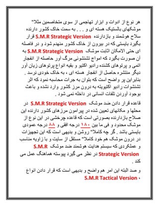 "‫مثال‬ ‫متخاصمين‬ ‫سوی‬ ‫از‬ ‫تهاجمی‬ ‫ابزار‬ ‫و‬ ‫ادوات‬ ‫از‬ ‫نوع‬ ‫هر‬
‫م‬‫دارنده‬ ‫کشور‬ ‫خاک‬ ‫سمت‬ ‫به‬ . . . ‫و‬ ‫ای‬ ‫هسته‬ ‫بالستيک‬ ‫وشکهای‬
‫بازدارنده‬ ‫و‬ ‫هوشمند‬ ‫سالح‬S.M.R Strategic Version‫قرار‬
‫فاصله‬ ‫در‬ ‫و‬ ‫شود‬ ‫منهدم‬ ‫کشور‬ ‫خاک‬ ‫از‬ ‫بيرون‬ ‫در‬ ‫که‬ ‫بايستی‬ ‫بگيرد‬
‫موشک‬ ‫اثابت‬ ‫االمکان‬ ‫حتی‬ ‫ای‬S.M.R Strategic Version‫به‬
‫آ‬ ‫مرگ‬ ‫تشئشوئی‬ ‫امواج‬ ‫که‬ ‫بگيرد‬ ‫صورت‬ ‫آن‬‫انفجار‬ ‫از‬ ‫حاصله‬ ‫ور‬
‫آور‬ ‫زيان‬ ‫پرتوهای‬ ‫انواع‬ ‫بقيه‬ ‫و‬ ‫اکتيو‬ ‫راديو‬ ‫کشنده‬ ‫پرتوهای‬ ‫و‬ ‫اتمی‬
. ‫نرسد‬ ‫خودی‬ ‫خاک‬ ‫به‬ ، ‫ای‬ ‫هسته‬ ‫انفجار‬ ‫از‬ ‫حاصل‬ ‫منتشره‬ ‫ديگر‬
‫اثر‬ ‫که‬ ‫نمود‬ ‫محاسبه‬ ‫جرات‬ ‫به‬ ‫بتوان‬ ‫که‬ ‫است‬ ‫واضح‬ ‫پر‬ ‫بنابراين‬
‫باعث‬ ‫و‬ ‫نشده‬ ‫وارد‬ ‫کشور‬ ‫مرز‬ ‫درون‬ ‫به‬ ‫اکتيويته‬ ‫راديو‬ ‫تشئشوات‬
‫بوجو‬. ‫شود‬ ‫نمی‬ ‫داخله‬ ‫در‬ ‫انسانی‬ ‫تلفات‬ ‫آوردن‬ ‫د‬
‫موشک‬ ‫ضد‬ ‫دادن‬ ‫قرار‬ ‫قاعده‬S.M.R Strategic Version‫در‬
‫اين‬ ‫دارنده‬ ‫کشور‬ ‫مرزهای‬ ‫پيرامون‬ ‫در‬ ‫شده‬ ‫تعيين‬ ‫مکانهای‬ ‫و‬ ‫محلها‬
‫از‬ ‫نوع‬ ‫اين‬ ‫در‬ ‫چرخشی‬ ‫قاعده‬ ‫که‬ ‫است‬ ‫بصورتی‬ ‫بازدارنده‬ ‫صالح‬
‫بين‬ ‫ما‬ ‫فی‬ ‫و‬ ‫محدود‬ ‫موشک‬180‫و‬ ‫افقی‬ ‫درجه‬88‫درجه‬‫عمودی‬
‫تجهيزات‬ ‫اين‬ ‫که‬ ‫است‬ ‫بديهی‬ ‫و‬ ‫روشن‬ "‫کامال‬ ‫چه‬ ‫گر‬ . ‫باشد‬ ‫بايستی‬
‫مناسب‬ ‫زاويه‬ ‫با‬ ‫و‬ ‫سايت‬ ‫از‬ ‫مستقل‬ "‫کامال‬ ‫خود‬ ‫هم‬ ‫موشک‬ ‫درون‬ ‫در‬
‫موشک‬ ‫ضد‬ ‫هوشمند‬ ‫هدايت‬ ‫سيستم‬ ‫که‬ ‫عملکردی‬ ‫و‬S.M.R
Strategic Version‫می‬ ‫عمل‬ ‫هماهنگ‬ ‫پيوسته‬ ‫گيرد‬ ‫می‬ ‫نظر‬ ‫در‬
. ‫کند‬
‫واضح‬ ‫هم‬ ‫امر‬ ‫اين‬ ‫البته‬ ‫صد‬ ‫و‬‫انواع‬ ‫دادن‬ ‫قرار‬ ‫که‬ ‫است‬ ‫بديهی‬ ‫و‬
،S.M.R Tactical Version
 