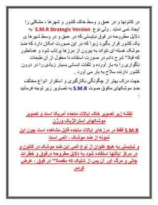 ‫را‬ ‫مشکلی‬ ، ‫شهرها‬ ‫و‬ ‫کشور‬ ‫خاک‬ ‫وسط‬ ‫و‬ ‫عمق‬ ‫در‬ ‫و‬ ‫کانونها‬ ‫در‬
‫نوع‬ ‫ولی‬ . ‫نمايد‬ ‫نمی‬ ‫ايجاد‬S.M.R Strategic Version‫ب‬‫ه‬
‫ی‬ ‫شهرها‬ ‫وسط‬ ‫در‬ ‫و‬ ‫عمق‬ ‫در‬ ‫که‬ ‫نبايستی‬ ‫فوق‬ ‫در‬ ‫مطروحه‬ ‫داليل‬
‫ضد‬ ‫که‬ ‫دارد‬ ‫امکان‬ ‫صورت‬ ‫اين‬ ‫در‬ ‫که‬ ‫زيرا‬ ‫بگيرد‬ ‫قرار‬ ‫کشور‬ ‫يک‬
‫همانطور‬ ‫و‬ ‫شود‬ ‫پرتاب‬ ‫مرزها‬ ‫از‬ ‫بيرون‬ ‫به‬ ‫نتواند‬ ‫ای‬ ‫هسته‬ ‫موشک‬
‫طبعات‬ ‫آن‬ ‫از‬ ‫معقول‬ ‫نا‬ ‫استفاده‬ ‫صورت‬ ‫در‬ ‫دادم‬ ‫شرح‬ "‫قبال‬ ‫که‬
‫تلفات‬ ‫و‬ ‫آورده‬ ‫بار‬ ‫به‬ ‫را‬ ‫ناگواری‬‫درون‬ ‫در‬ ‫را‬ ‫زيادی‬ ‫بسيار‬ ‫انسانی‬
‫بار‬ ‫به‬ ‫سالح‬ ‫دارنده‬ ‫کشور‬‫می‬. ‫آورد‬
‫و‬ ‫بکارگيری‬ ‫چگونگی‬ ‫از‬ ‫بهتر‬ ‫درک‬ ‫جهت‬‫استقرار‬‫مختلف‬ ‫انواع‬
‫صوت‬ ‫مافوق‬ ‫موشکهای‬ ‫ضد‬S.M.R‫فرمائيد‬ ‫توجه‬ ‫زير‬ ‫تصاوير‬ ‫به‬
:
‫است‬ ‫آمریکا‬ ‫متحده‬ ‫ایاالت‬ ‫خاک‬ ‫تصویر‬ ‫زیر‬ ‫نقشه‬‫تصوی‬ ‫و‬‫ر‬
‫ورژن‬ ‫استراتژیک‬ ‫موشکهای‬
S.M.R‫این‬ ‫چون‬ ‫است‬ ‫مشاهده‬ ‫قابل‬ ‫متحده‬ ‫ایاالت‬ ‫مرزهای‬ ‫در‬ ‫فقط‬
‫نمونه‬، ‫موشک‬ ‫ضد‬ ‫از‬‫است‬ ‫اتمی‬
‫و‬ ‫کانون‬ ‫در‬ ‫موشک‬ ‫ضد‬ ‫این‬ ‫اتمی‬ ‫نوع‬ ‫از‬ ‫عنوان‬ ‫هیچ‬ ‫به‬ ‫نبایستی‬ ‫و‬
‫درفوق‬ ‫مطروحه‬ ‫دالیل‬ ‫به‬ ‫شود‬ ‫استفاده‬ ‫ایالتها‬ ‫مرکز‬ ‫در‬‫خطرات‬ ‫و‬
‫شلیک‬ ‫از‬ ‫پس‬ ‫آن‬ ‫آور‬ ‫مرگ‬ ‫و‬ ‫جانی‬‫که‬"‫مفصال‬، ‫فوق‬ ‫در‬‫عرض‬
.‫کردم‬
 