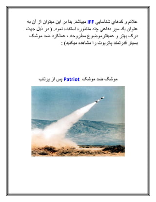 ‫شناسايي‬ ‫كدهاي‬ ‫و‬ ‫عالئم‬IFF‫به‬ ‫آن‬ ‫از‬ ‫ميتوان‬ ‫اين‬ ‫بر‬ ‫بنا‬ .‫ميباشد‬
.‫نمود‬ ‫استفاده‬ ‫منظوره‬ ‫چند‬ ‫دفاعي‬ ‫سپر‬ ‫يك‬ ‫عنوان‬(‫جهت‬ ‫ذيل‬ ‫در‬
‫موشک‬ ‫ضد‬ ‫عملکرد‬ ، ‫مطروحه‬ ‫عميقترموضوع‬ ‫و‬ ‫بهتر‬ ‫درک‬
: )‫ميکنيد‬ ‫مشاهده‬ ‫را‬ ‫پاتريوت‬ ‫قدرتمند‬ ‫بسيار‬
‫موشک‬ ‫ضد‬ ‫موشک‬Patriot‫پرتاب‬ ‫از‬ ‫پس‬
 